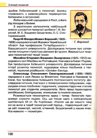 З історії геометрії
зробив Лобачевський у геометрії, фахівці
порівнюють з революційним переворотом
Коперника в астрономії.
Л обачевський народився в Росії, а його
рід походив з Волині.
З українських математиків найбільший
внесок у розвиток геометрії зробили Г. Ф. Во­
роний, М. Є. Ващенко-Захарченко, О. С. Смо-
горжевський.
Георгій Ф е о д о с ій о в и ч В о р о н и й (1 8 6 8 -
1908) народився в селі Ж уравка Чернігівської
області. Був проф есором П етербурзького і
Варш авського університетів. Досліджував питання про зап ов­
нення площини і простору рівними фігурами. Вважається твор­
цем геометричної теорії чисел.
М и х ай ло Є го р о в и ч В а щ е н к о -З а х а р ч е н к о (1825-1912) на­
родився в селі Макіївка на Полтавщині. Навчався в Києві і Парижі,
був професором Київського університету. Досліджував питання
історії розвитку геометрії, надрукував кілька посібників з гео­
метрії, переклав російською «Основи» Евкліда.
О л е к с а н д р С т е п а н о в и ч С м о г о р ж е в с ь к и й (1896-1969)
народився в селі Лісове на Вінниччині. Навчався в Немирові та
Києві, був професором Київського політехнічного інституту. Д о­
сліджував питання, пов’язані з геометричними побудовами, над­
рукував кілька посібників і підручників, зокрем а підручник з основ
геометрії для студентів університетів. Його праці перекладено
англійською, болгарською, японською та іншими мовами.
Розвивається геометрична наука і тепер. Геометрія про­
довжує служити людям. Ось що писав один з найвідоміших
архітекторів XX ст. Ле Корбюзьє: «Ніколи ще до нашого часу
ми не жили в такий геометричний період... Навколишній світ —
це світ геометрії, чистий, істинний, бездоганний у наших очах.
Усе навколо — геометрія».
• Г. Вороний
196
 