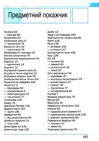 пред
_ _ _I I
,метний покажчик
Аксіома 63
— Евкліда 55
Астролябія 20
Бісектриса кута 21
— трикутника 76
Вершина кута 19
— трикутника 76
Вимірювальні прилади 15
Висота трикутника 76
Відношення паралельності 41
Відрізок 13
— одиничний 13
Відстань 14
Внутрішній промінь кута 21
Внутрішні точки відрізка 13
Внутрішня область куга 19
Геометричне місце точок 141
Геометричні побудови 154
Геометрія З
— Евклідова 55
— елементарна 8
— Лобачевського 57
— трикутника 77
Гіпотенуза 116
Градус 19
Діаграма Ейлера 105
Діаметр кола 134
— круга 136
Доведення 62
— від супротивного 49
Довжина відрізка 13
— кола 136
Дотик двох кіл 135
Дотична до кола 135
Дюйм 15
Задачі на побудову 160
Зовнішній кут трикутника 81
Катет 116
Коло 134
— вписане 148
— описане 147
Концентричні кола 136
Круг 136
Кут 19
— гострий 20
— прямий 20
— розгорнутий 19
— тупий 20
Кути вертикальні 32
— відповідні 47
— внутрішні односторонні 47
— різносторонні 47
— суміжні 32
— трикутника 77
— чотирикутника 82
Лінійка 7
Медіана трикутника 76
Мінуга 20
Міра кута 19
Нерівність трикутника 122
Ознаки 62
— паралельності прямих 47
— прямокутних трикутників 116
— рівності трикутників 93
Паралельні відрізки 4 0
— промені 40
— прямі 4 0
Периметр трикутника 76
197
 