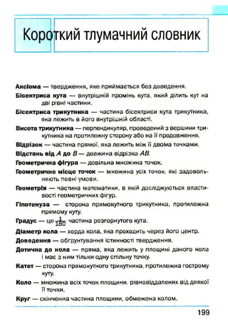 кий тлумачний словник
А ксіом а — твердження, яке приймається без доведення.
Б ісектр и са кута — внутрішній промінь кута, який ділить кут на
дві рівні частини.
Б ісек тр и са трикутника — частина бісектриси кута трикутника,
яка лежить в його внутрішній області.
Висота трикутника — перпендикуляр, проведений з вершини три­
кутника на протилежну сторону або на її продовження.
В ідрізок — частина прямої, яка лежить між її двома точками.
В ідстань від А до В — довжина відрізка АВ.
Геом етрична ф ігура — довільна множина точок.
Геом етричне м ісц е точок — множина усіх точок, які задоволь­
няють певні умови.
Геом етрія — частина математики, в якій досліджуються власти­
вості геометричних фігур.
Гіпотенуза — сторона прямокутного трикутника, протилежна
прямому куту.
Градус — 4е ї§ о частина розгорнутого кута.
Д іам етр к о л а — хорда кола, яка проходить через його центр.
Д о в е д е н н я — обгрунтування істинності твердження.
Д отична до к о л а — пряма, яка лежить у площині даного кола
і має з ним тільки одну спільну точку.
К атет — сторона прямокутного трикутника, протилежна гострому
куту.
Коло — множина всіх точок площини, рівновіддалених від деякої
її точки.
Круг — скінченна частина площини, обмежена колом.
1 9 9
 