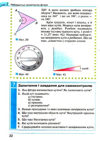 1 Найпростіші геометричні фігури
■ Мал. 39
300. А коли колесо зробило півтора
оберти? Вважають, що воно поверну­
лося на 360° і ще на 180°, а разом —
на 540°.
Крім градусів, мінут і секунд, є й
інші міри кутів. Моряки кути вимірю­
ють у румбах. Румбом називають
восьму частину прямого кута, 1румб =
= 11,25° (мал. 41). Науковці найчасті­
ше вимірюють кути врадіанах. Що це
таке, дізнаєтесь у старших класах.
Запитання і завдання для самоконтролю
1. Яка фігура називається кутом? Як позначають кути?
2. Який кут називають:
а) гострим;
б) тупим;
в) прямим;
г) розгорнутим?
3. Якими приладами і в яких одиницях вимірюють кути?
4. Що таке внутрішня область кута? Внутрішній промінь
кута?
5. Що таке бісектриса кута?
6. Які кути називають рівними?
7. Сформулюйте основні властивості вимірювання кутів.
2 2
 