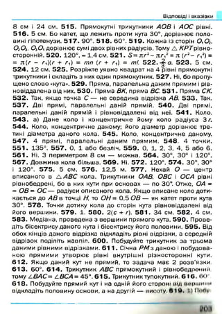 Відповіді і вказівки
8 см і 2 4 см. 5 1 5 . Прямокутні трикутники АОВ і АОС рівні.
5 1 6 . 5 см. Бо катет, що леж ить проти кута 30°, дорівню є поло­
вині гіпотенузи. 5 1 7 . 90°. 5 1 8 . 60°. 5 1 9 . Кожна із сторін 0 ,0 2,
0 20 3, ОгОі дорівню є сумі двох рівних радіусів. Тому А КРТр&но-
сторонній. 5 2 0 . 120°, = 1,4 см. 5 2 1 . 5 = тсг2- л г 2= я (г2- г ,2) =
= я (г - /■,)(/■ + г 0 = т п (г + г і) = т і 5 2 2 . ^ а. 5 2 3 . 5 см.
5 2 4 . 1 2 см. 5 2 5 . Розріж те уявно квадрат на 4 рівні прямокутні
трикутники і складіть з них один прямокутник. 5 2 7 . Ні, бо пропу­
щ ено слово «кута». 5 2 9 . П ряма, п аралельна даним прямим і рів-
новіддалена від них. 5 3 0 . Пряма ВК, прям а ВС. 5 3 1 . П ряма СК.
5 3 2 . Так, якщ о точка С — не середи на відрізка АВ. 5 3 3 . Так.
5 3 7 . Дві прямі, п аралельні даній прямій. 5 4 0 . Дві прямі,
паралельні даній прямій і рівновіддалені від неї. 5 4 1 . Коло.
5 4 3 . а) Д ан е коло і концентричне йому коло радіуса 3 г.
5 4 4 . Коло, концентричне даному; його діам етр дорівню є тр е­
тині діам етра даного кола. 5 4 5 . Коло, концентричне даному.
5 4 7 . 4 прям і, п ар ал ел ьн і дан и м п рям и м . 5 4 8 . 4 точки.
5 5 1 . 135°. 5 5 7 . 0, 1 або безліч. 5 5 9 . 0, 1, 2, 3, 4, 5 аб о 6.
5 6 1 . Ні. З перим етром 8 см — м ож на. 5 6 4 . 30°, 30° і 120°.
5 6 7 . Д овж ина кола більш а. 5 6 9 . Ні. 5 7 2 . 120°. 5 7 4 . 30°, 30°
і 120°. 5 7 5 . 5 см. 5 7 6 . 1 2 ,5 м. 5 7 7 . Нехай О — центр
вписаного в A ABC кола. Трикутники ОАВ, ОВС і ОСА рівні
рівнобедрені, бо в них кути при основах — по 30°. Отже, ОА =
= ОВ= О С— радіуси описаного кола. Якщо вп исане коло доти­
кається до АВ в точці Н, то ОН = 0 ,5 ОВ — як катет проти кута
30°. 5 7 8 . Точки дотику кола до сторін кута рівновіддалені від
його верш ини. 5 7 9 . 1. 5 8 0 . 2{с + г). 5 8 1 . 3 4 см. 5 8 2 . 4 см.
5 8 3 . М едіана, п роведен а з верш ини прямого кута. 5 9 0 . П рове­
діть бісектрису даного кута і бісектрису його половини. 5 9 5 . Від
обох кінців даного відрізка відкладіть рівні відрізки, а середній
відрізок поділіть навпіл. 6 0 0 . Побудуйте трикутник за трьом а
даним и рівними відрізкам и. 6 1 1 . Січна Р М з даною і побудова­
ною п рям им и утворю є рівні внутрішні різносторонні кути.
6 1 2 . Якщо даний кут не прямий, то зад а ч а м ає 2 р о зв ’язки
6 1 3 . 60°. 6 1 4 . Трикутник ABC прямокутний і рівнобедро+іии.
тому Z.ВАС= LBCA = 45°. 6 1 5 . Трикутник тупокутний. 6 1 6 і ><•
6 1 8 . Побудуйте прямий кут і на одній його стороні від ИЛЦНІИИМ
відкладіть половину основи, а на другій — висоту в і ч 1)іью у
 