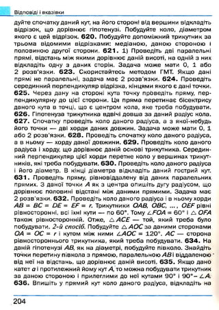 Відповіді і вказівки
дуйте спочатку даний кут, на його стороні від верш ини відкладіть
відрізок, що дорівню є гіпотенузі. Побудуйте коло, діам етром
якого є цей відрізок. 6 2 0 . Побудуйте допоміжний трикутник за
тр ьо м а відом им и відрізкам и: м едіаною , даною стороною і
половиною другої сторони. 6 2 1 . 1) П роведіть дві паралельні
прямі, відстань між якими дорівню є даній висоті, на одній з них
відкладіть одну з даних сторін. З ад ач а м ож е мати 0, 1 або
2 р о з в ’язки. 6 2 3 . С користайтесь методом ГМТ. Якщо дані
прямі не паралельні, зад ач а м ає 2 р о зв ’язки. 6 2 4 . Проведіть
серединний перпендикуляр відрізка, кінцями якого є дані точки.
6 2 5 . Ч ерез дану на стороні кута точку проведіть пряму, п ер­
пендикулярну до цієї сторони. Ця прям а перети н ає бісектрису
даного кута в точці, що є центром кола, яке треба побудувати.
6 2 6 . Гіпотенуза трикутника вдвічі довш а за даний радіус кола.
6 2 7 . Спочатку проведіть коло даного радіуса, а з якої-небудь
його точки — дві хорди даних довж ин. З ад ач а м ож е мати 0, 1
аб о 2 р о зв ’язки. 6 2 8 . П роведіть спочатку коло даного радіуса,
а в ньому — хорду даної довж ини. 6 2 9 . П роведіть коло даного
радіуса і хорду, що дорівню є даній основі трикутника. С ередин­
ний перпендикуляр цієї хорди перетне коло у верш инах трикут­
ників, які треба побудувати. 6 3 0 . П роведіть коло даного радіуса
1 його діам етр. В кінці діам етра відкладіть даний гострий кут.
6 3 1 . П роведіть пряму, рівновіддалену від даних паралельних
прямих. З даної точки А як з центра опишіть дугу радіусом, що
дорівню є половині відстані між даним и прямими. З ад ач а м ає
2 р о зв ’язки. 6 3 2 . П роведіть коло даного радіуса і в ньому хорди
АВ = ВС = ОЕ = ЕЕ = г. Трикутники ОАВ, ОВС, ..., ОЕЕ рівні
рівносторонні, всі їхні кути — по 60°. Тому і-ЕОА = 6 0 ° і А ОЕА
також рівносторонній. Отже, А АСЕ — той, який треб а було
побудувати. 2-й спосіб. Побудуйте Л А О С за даним и сторонам и
ОА = ОС = г і кутом між ними 21АОС = 12 0 °. АС — сторона
ріеностороннього трикутника, який тр еб а побудувати. 6 3 4 . На
даній гіпотенузі АВ, як на діаіуіетрі, побудуйте півколо. Знайдіть
точки перетину півкола з прямою , паралельною А В і віддаленою
від неї на відстань, що дорівню є даній висоті. 6 3 5 . Якщо дано
катет а і протилежний йому кут А, то мож на побудувати трикутник
за даною стороною і прилеглими до неї кутами 90° і 9 0 ° - 2-А.
6 3 6 . Впишіть у прямий кут коло даного радіуса, відкладіть на
2 0 4
 