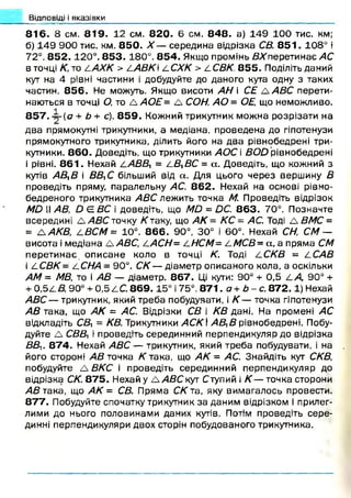 8 1 6 . 8 см . 8 1 9 . 12 см. 8 2 0 . Є см. 8 4 8 . а) 149 1 0 0 тис. км;
б) 1 4 9 900 тис. км. 8 5 0 . X — середина відрізка СВ. 8 5 1 . 108° і
72°. 8 5 2 .120°. 8 5 3 .180°. 8 5 4 . Якщо промінь В Х перетинає АС
в точці К, то 4/4ЛУЄ > САВК /.СХК > ііС В К 8 5 5 . Поділіть даний
кут на 4 рівні частини і добудуйте до даного кута одну з таких
частин. 8 5 6 . Не можуть. Якщо висоти АН і СЕ А АВС перети­
наються в точці О, то А АО Е= А СОН, АО= ОЕ, що неможливо.
А
8 5 7 . ~-(а + Ь+ с). 8 5 9 . Кожний трикутник мож на розрізати на
два прямокутні трикутники, а медіана, проведена до гіпотенузи
прямокутного трикутника, ділить його на два рівнобедрені три­
кутники. 8 6 0 . Доведіть, що трикутники АОС і ВО й рівнобедрені
і рівні. 8 6 1 . Нехай а АВВ, = /_ВЛВС = а. Доведіть, що кожний з
кутів АВ,В і ВВЛС більший від сх. Для цього через вершину В
проведіть пряму, паралельну АС. 8 6 2 . Нехай на основі рівно-
бедреного трикутника АВС лежить точка М. Проведіть відрізок
МО II АВ, О Є.ВС і доведіть, що МО = ОС. 8 6 3 . 70°. Позначте
всередині А А В С точку К таку, що АК = КС = АС. Тоді Д ВМС =
= ААК В, 4 ВСМ = 10°. 8 6 6 . 90°, 30° і 60°. Нехай СН, СМ —
висота і медіана £АВС, І.АСН= /,НСМ= І.М С В -а , а пряма СМ
п ерети н ає описане коло в точці К. Тоді 4С /С 5 = 4 САВ
і 4 СВК= І.СНА = 90°. СК— діаметр описаного кола, а оскільки
АМ = МВ, то і АВ — діаметр. 867. Ці кути: 90° + 0,5 4 А, 90° +
+ 0 ,5 4 В, 90° + 0 ,5 4 С. 8 6 9 .15° і 75°. 871 .а + Ь - с . 8 7 2 .1) Нехай
А ВС — трикутник, який треба побудувати, і К — точка гіпотенузи
АВ така, що АК = АС. Відрізки СВ і КВ дані. На промені АС
відкладіть Св, = КВ. Трикутники А С К І АВЛВ рівнобедрені. Побу­
дуйте Д СВВЛі проведіть серединний перпендикуляр до відрізка
ВВи 8 7 4 . Нехай АВС — трикутник, який треба побудувати, і на
його стороні АВ точка К така, що А К = АС. Знайдіть кут СКВ,
побудуйте Л В К С і проведіть серединний перпендикуляр до
відрізка СК. 8 7 5 . Нехай у А АВС кут Ступий і К — точка сторони
АВ така, що АК = СВ. Пряма СК та, яку вимагалось провести.
8 7 7 . Побудуйте спочатку трикутник за даним відрізком і прилег­
лими до нього половинами даних кутів. Потім проведіть сере­
динні перпендикуляри двох сторін побудованого трикутника.
Відповіді і вказівки
 