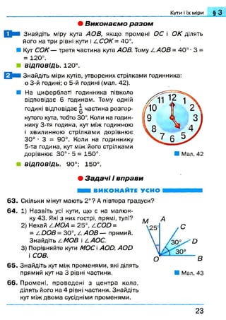 Кути і їх міри § З
• В иконаєм о р а зо м
Знайдіть міру кута АОВ, якщо промені ОС і ОК ділять
його на три рівні кути і ССОК = 40°.
■ Кут СОК — третя частина кута АОВ. Тому /.АО В = 40° ■3 =
= 120°.
ВІДПОВІДЬ. 120°.
0 К Знайдіть міри кутів, утворених стрілками годинника:
о 3-й годині; о 5-й годині (мал. 42).
■ На циферблаті годинника півколо
відповідає 6 годинам. Тому одній
годині відповідає | частина розгор­
нутого кута, тобто 30°. Коли на годин­
нику 3-тя година, кут між годинною
і хвилинною стрілками дорівню є
30° ■ 3 = 90°. Коли на годиннику
5-та година, кут між його стрілками
дорівню є 30° ■5 = 150°.
ВІДПОВІДЬ. 90°; 150°.
• З а д а ч і і вп рави
ВИКОНАЙТЕ УСНО
63. Скільки мінут мають 2 °? А півтора градуси?
64. 1) Назвіть усі кути, що є на малю н­
ку 43. Які з них гострі, прямі, тупі?
2) Нехай СМОА = 25°, ССОй =
= СООВ = 30°, /. АОВ — прямий.
Знайдіть /.МОВ і /.АОС.
3) Порівняйте кути МОС  АОй, А О й
і СОВ.
65. Знайдіть кут між променями, які ділять
прямий кут на 3 рівні частини. Мал. 43
66. Промені, проведені з центра кола,
ділять його на 4 рівні частини. Знайдіть
кут між двом а сусідніми променями.
2 3
 