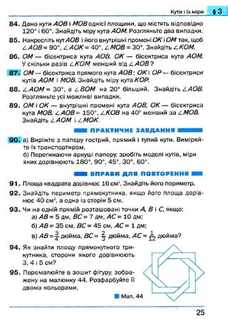 8 4 . Дано кути АОВ і МОВ однієї площини, що містять відповідно
120° і 60°. Знайдіть міру кута АОМ. Розгляньте два випадки.
8 5 . Накресліть кутАОВ і його внутрішні промені ОК іОМ так, щоб
/.АО В = 90°, /.АО К= 40°, /.МОВ = 30°. Знайдіть /.КОМ.
8 6 . ОМ — бісектриса кута АОВ, ОК — бісектриса кута АОМ.
У скільки разів 4 КОМ менший від /.А О В ?
87. ОМ— бісектриса прямого кута АОВ  ОК ОР — бісектриси*
кутів АОМ і МОВ. Знайдіть міру кута КОР.
8 8 . /.АО М = 30°, а 4 ВОМ на 20° більший. Знайдіть /.АОВ.
Розгляньте усі можливі випадки.
8 9 . ОМ і ОК — внутрішні промені куга АОВ, ОК — бісектриса
кута МОВ, /,АО В= 150°, 4 КОВ на 40° менший за /.МОВ.
Знайдіть 4 АОМ і /іМОК.
ШШ ПРАКТИЧНЕ ЗАВДАННЯ НЯНИН
90. а) Виріжте з паперу гострий, прямий і тупий кути. Виміряй­
те їх транспортиром.
б) Перегинаючи аркуші паперу, зробіть моделі кутів, міри
яких дорівнюють 180°, 90°, 45°, 30°, 60°.
_______ _______ Кути і їх міри § З
ВПРАВИ ДЛЯ ПОВТОРЕННЯ ШШ
9 1 . Площа квадрата дорівнює 16 см2. Знайдіть його периметр.
92. Знайдіть периметр прямокутника, якщо його площа дорів­
нює 40 см2, а одна із сторін 5 см.
93. Чи на одній прямій розташовані точки А, В і С, якщо:
а) АВ = 5 дм, ВС= 7 дм, АС = 10 дм;
б) АВ = 35 см, ВС = 45 см, АС = 1 дм;
в) АВ =-|- дюйма, ВС = ^ дюйма, АС = ^ дюйма?
94. Як знайти площу прямокутного три­
кутника, сторони якого дорівнюють
З, 4 і 5 см?
95. Перемалюйте в зошит фігуру, зобра­
жену на малюнку 44. Розфарбуйте ЇЇ
двома кольорами.
Мал. 44
2 5
 