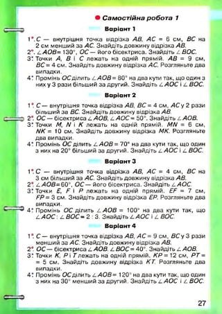 • Самостійна робота 1
От: Варі ант 1
1°.С — внутрішня точка відрізка АВ, АС = 6 см, ВС на
2 см менший за АС. Знайдіть довжину відрізка АВ.
2°. а АОВ= 130°, ОС — його бісектриса. Знайдіть 4 50С .
З! Точки А, В і С леж ать на одній прямій. АВ = 9 см,
ВС = 4 см. Знайдіть довжину відрізка АС. Розгляньте два
випадки.
4? Промінь ОС ділить 4 /4 0 5 = 80° на два кути так, що один з
них у 3 рази більший за другий. Знайдіть А АОС і 4 ВОС.
Варіант 2
1° С — внутрішня точка відрізка АВ, ВС = 4 см, АС у 2 рази
більший за ВС. Знайдіть довжину відрізка АВ.
2°. ОС — бісектриса 4 АОВ, 4 А О С - 50°. Знайдіть 4 АОВ.
З? Точки М, N і К лежать на одній прямій. МА/ = 6 см,
ИК = 10 см. Знайдіть довжину відрізка МК. Розгляньте
два випадки,
4! Промінь ОС ділить 4 АОВ = 70° на два кути так, що один
3 них на 20° більший за другий. Знайдіть 4 /4 0 С і 4 ВОС.
Варіант З
1°. С — внутрішня точка відрізка АВ, АС = 4 см, ВС на
3 см більший за АС. Знайдіть довжину відрізка АВ.
2°. 4 /4 0 5 = 6 0 °, О С — його бісектриса. Знайдіть 4 АОС.
З! Точки Е, Е  Р леж ать на одній прямій. ЕЕ = 7 см,
РР= 3 см. Знайдіть довжину відрізка ЕР. Розгляньте два
д випадки.
С ~43 4 . промінь ОС ділить 4 АОВ = 100° на два кути так, що
4 АО С : 4 В О С - 2 : 3. Знайдіть 4 АОС і 4 ВОС.
Варіант 4
1°. С — внутрішня точка відрізка АВ, АС = 9 см, ВС у 3 рази
менший за АС. Знайдіть довжину відрізка АВ.
2°. ОС — бісектриса 4 АОВ. 4 ВОС = 40°. Знайдіть 4 АОВ.
З? Точки К, Р і Т лежать на одній прямій. КР = 12 см, РТ =
= 5 см. Знайдіть довжину відрізка КТ. Розгляньте два
випадки.
4! Промінь ОС ділить 4 АОВ= 120° на два кути так, що один
з них на 30° менший за другий. Знайдіть 4 АОС і 4 ВОС.
 