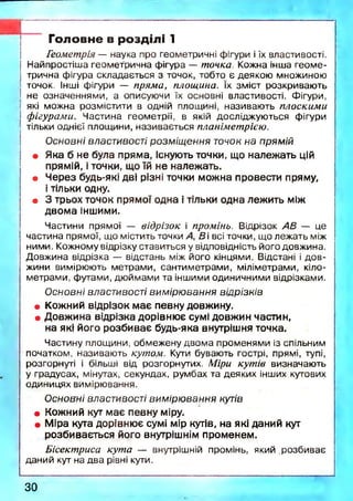 Головне в розділі 1
Геометрія — наука про геометричні фігури і їх властивості.
Найпростіша геометрична фігура — точка. Кожна інша геом е­
трична фігура складається з точок, тобто є деякою множиною
точок. Інші фігури — пряма, площина. їх зміст розкриваю ть
не означеннями, а описуючи їх основні властивості. Фігури,
які можна розмістити в одній площині, називаю ть плоскими
фігурами. Частина геометрії, в якій досліджую ться фігури
тільки однієї площини, називається планіметрією.
Основні властивості розміщення точок на прямій
• Яка б не була пряма, існують точки, що належать цій
прямій, і точки, що їй не належать.
• Через будь-які дві різні точки можна провести пряму,
і тільки одну.
• 3 трьох точок прямої одна і тільки одна лежить між
двома іншими.
Частини прямої — відрізок і промінь. Відрізок АВ — це
частина прямої, що містить точки А, В і всі точки, що лежать між
ними. Кожному відрізку ставиться у відповідність його довжина.
Довжина відрізка — відстань між його кінцями. Відстані і д ов­
жини вимірюють метрами, сантиметрами, міліметрами, кіло­
метрами, футами, дюймами та іншими одиничними відрізками.
Основні властивості вимірювання відрізків
• Кожний відрізок має певну довжину.
• Довжина відрізка дорівнює сумі довжин частин,
на які його розбиває будь-яка внутрішня точка.
Частину площини, обмежену двом а променями із спільним
початком, називаю ть кутом. Кути бувають гострі, прямі, тупі,
розгорнуті і більші від розгорнутих. Міри кутів визначають
у градусах, мінутах, секундах, румбах та деяких інших кутових
одиницях вимірювання.
Основні властивості вимірювання кутів
• Кожний кут має певну міру.
• Міра кута дорівнює сумі мір кутів, на які даний кут
розбивається його внутрішнім променем.
Бісектриса кута — внутрішній промінь, який .розбиває
даний кут на два рівні кути.
ЗО
 