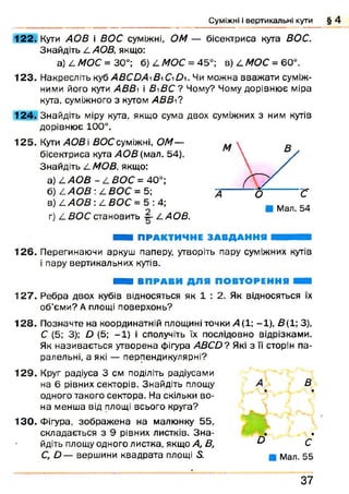 Суміжні і вертикальні кути § 4
122. Кути АОВ і ВОС суміжні, О М — бісектриса кута ВОС.
Знайдіть LAOB, якщо:
a) L МОС = 30°; б) LM OC = 45°; в) 4 МОЄ = 60°.
1 2 3 . Накресліть куб ABCDAB О Du Чи можна вважати суміж­
ними його кути АВВ і В уВС'? Чому? Чому дорівнює міра
кута, суміжного з кутом A B B і?
124. Знайдіть міру кута, якщо сума двох суміжних з ним кутів
дорівнює 100°.
1 2 5 . Кути АОВ і ВОС суміжні, ОМ—
бісектриса кута АОВ (мал. 54).
Знайдіть /LMOB, якщо:
а) L A O B - L ВОС = 40°;
б) L A O B : L ВОС = 5;
в) L АОВ : L ВОС = 5 : 4;
г) 4 ВОС становить LAOB.
Ш Я ПРАКТИЧНЕ ЗАВДАННЯ ШЯЯЯІШШ
1 2 6 . Перегинаючи аркуш паперу, утворіть пару суміжних кутів
і пару вертикальних кутів.
ШШ ВПРАВИ ДЛЯ ПОВТОРЕННЯ Н В
1 2 7 . Ребра двох кубів відносяться як 1 : 2. Як відносяться їх
об’єми? А площі поверхонь?
1 2 8 . Позначте на координатній площині точки 4 (1 ; -1 ), В( 1; 3),
С (5; 3); D (5; -1 ) і сполучіть їх послідовно відрізками.
Як називається утворена фігура ABCD? Які з її сторін па­
ралельні, а які — перпендикулярні?
1 2 9 . Круг радіуса 3 см поділіть радіусами
на 6 рівних секторів. Знайдіть площу
одного такого сектора. На скільки во­
на менша від площі всього круга?
1 3 0 . Фігура, зображ ена на малюнку 55,
складається з 9 рівних листків. З н а­
йдіть площу одного листка, якщо А, В,
С, D — вершини квадрата площі 5.
А В
• •
• •
о с
■ Мал. 55
3 7
 