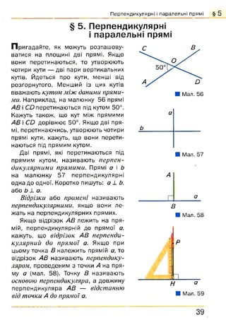 Перпендикулярні і паралельні прямі § 5
§ 5. Перпендикулярні
і паралельні прямі
П ригадайте, як можуть розташову­
ватися на площині дві прямі. Якщо
вони перетинаються, то утворюють
чотири кути •— дві пари вертикальних
кутів. Йдеться про кути, менші від
розгорнутого. Менший із цих кутів
вважають кутом між даними прями­
ми. Наприклад, на малюнку 56 прямі
АВ і СО перетинаються під кутом 50°.
Кажуть також, що кут між прямими
АВ і СО дорівнює 50°. Якщо дві пря­
мі, перетинаючись, утворюють чотири
прямі кути, кажуть, що вони перети­
наються під прямим кутом.
Дві прямі, які перетинаються під
прямим кутом, називаю ть перпен­
дикулярними прямими. Прямі а і Ь
на малюнку 57 перпендикулярні
одна до одної. Коротко пишуть: а 1 Ь,
або Ь ± а.
Відрізки або промені називають
перпендикулярними, якщо вони ле­
жать на перпендикулярних прямих.
Якщо відрізок АВ лежить на пря­
мій, перпендикулярній до прямої а.
кажуть, що відрізок АВ перпенди­
кулярний до прямої а. Якщо при
цьому точка В належить прямій а, то
відрізок АВ називаю ть перпендику­
ляром, проведеним з точки А на пря­
му а (мал. 58). Точку В називають
основою перпендикуляра, а довжину
перпендикуляра АВ — відстанню
від точки А до прямої а.
а
Ь
Я Мал. 57
А
_ □ _______ £_
в
■ Мал. 58
3 9
 