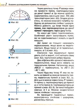 розділ 2 В заєм не розташування прямих на площині
Р
а
а
Р ь
3
с
1 О
б
■ Мал. 63
Через довільну точку Р завжди мож­
на провести пряму, перпендикулярну
до даної прямої а. Це можна зробити,
користуючись косинцем {мал. 59) або
транспортиром (мал. 60). Згодом дізна­
єтесь, як можна виконати потрібну по­
будову за допомогою лінійки і циркуля.
Можна довести, що існує тільки одна
пряма, яка перпендикулярна до даної
прямої і проходить через дану точку.
Не кожні дві прямі перетинаються.
Особливої уваги заслуговують прямі,
які не перетинаються і лежать в одній
площині.
Дві прямі на площині називаю ть
паралельними, якщо вони не перети­
наються. Якщо прямі а і Ь паралельні,
пишуть: а II &{мал. 61).
Уявлення про паралельні прямі
дають лінії в зошиті, лінії нотного стану
(мал. 62), протилежні ребра бруска.
Два відрізки або промені називають
паралельними, якщо вони лежать на
паралельних прямих. Наприклад, якщо
АВСй — прямокутник, то АВ || ОС
іде їїАа
Через будь-яку точку Р, яка не л е­
жить на прямій а, можна провести пря­
му, паралельну прямій а (мал. 6 3 , а).
Для цього можна через точку Р провес­
ти пряму с, перпендикулярну до прямої
а, а потім пряму Ь, перпендикулярну до
прямої с(мал. 63, б). За такої побудови
завж ди Ь II а. Можна скористатися
також лінійкою і косинцем.
Як провадити паралельні прямі,
користуючись лінійкою і циркулем,
дізнаєтесь пізніше.
40
 