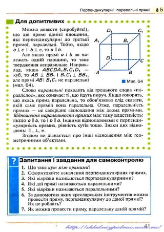 Перпендикулярні і паралельні прямі § 5
Для допитливих
£>, С,
Мал. 64
Можна довести (спробуйте!),
що дві прямі однієї площини,
які перпендикулярні до третьої
прямої, паралельні. Тобто, якщо
с?1с і Ь і. с, то а І! Ь.
Але якщо прямі а і Ь не на­
лежать одній площині, то таке
твердження неправильне. Наприк­
лад, якщо А В С О А їВ , —
куб, то АВ _1_ В В , і В^ С, 1 В В и
але прямі АВ і В іС, не паралельні
(мал. 64).
Слово паралельні походить від грецького слова «па-
раллелос», яке означає: ті, що йдуть поруч. Якщо говорять,
що якась пряма паралельна, то обов’язково слід сказати,
якій саме прямій вона паралельна. Отже, паралельність
прямих — це своєрідне відношення між двома прямими.
Відношення паралельності прямих має таку властивість:
якщ о а II Ь, то і Ь II а. Іншими відношеннями є перпенди­
кулярність прямих, рівність кутів тощо. Знаки цих відно­
шень: II , ±, =.
Згодом ви дізнаєтеся про інші відношення між гео­
метричними об’єктами.
• а * • • # « * » • « # • • • • * * • « т » • • •
ВЗапитання і завдання для самоконтролю
1. Що таке кут між прямими?
2. Сформулюйте означення перпендикулярних прямих.
3. Які відрізки називаються перпендикулярними?
4. Які дві прямі називаються паралельними?
5. Які відрізки називаються паралельними?
6. За допомогою яких креслярських інструментів можна
провести пряму, перпендикулярну до даної прямої?
Як це роблять?
7. Як можна провести пряму, паралельну даній прямій?
 