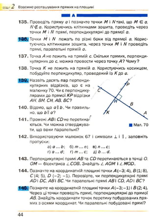 роздш*£ Взаємне розташування прямих на площині
135. Проведіть пряму а і позначте точки М і Л/такі, що А/ Є о,
N£<3. Користуючись клітинками зошита, проведіть через
точки М і N прямі, перпендикулярні до прямої а.
ШИК Точки М і N лежать по різні боки від прямої а. Корис­
туючись клітинками зошита, через точки М і N проведіть
прямі, паралельні прямій а.
137. Точка А не лежить на прямій с. Скільки прямих, перпенди­
кулярних до с, можна провести через точку А? Чому?
138. Точка К не лежить на прямій а. Користуючись косинцем,
побудуйте перпендикуляр, проведений із /Сдо а.
139* Назвіть десять пар перпенди­
кулярних відрізків, що є на
малюнку 70. Чи є перпендику­
лярами до прямої КР відрізки
АН; ВН, СН, АВ, ВС?
140. Відомо, що а II Ь. Чи правиль­
но, що дії о?
л
141. Промені АВ і СОне перетина­
ються. Чи можна стверджува­
ти, що вони паралельні?
142. Використовуючи малюнок 67 і символи 1 і II , заповніть
пропуски:
а )а ...Ь  б)т ...п ; в) л ...с ;
г) о ... с/; г) т ... с; д) Ь ... д.
143. Перпендикулярні прямі АВ та Сй перетинаються в точці О.
ОМ — бісектриса /.СОВ. Знайдіть /. АОМ і /. МОй.
144. Позначте на координатній площині точки А (-3 ; 4), В (1; 8),
С (4; 5), О (-2 ; -1). Перевірте, чи перпендикулярні прямі
А й і йС, АВ  ВС. Чи паралельні прямі АВ і СД АО і ВС?
143- Позначте на координатній площині точки А (—3; —1) і В(2; 4).
Через ці точки проведіть прямі, перпендикулярні до прямої
АВ. Знайдіть координати точок перетину побудованих пря­
мих з осями координат. Чи паралельні побудовані прямі?
4 4
 