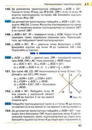 1 4 6 .3 а допомогою транспортира побудуйте 4 АОВ = 30°.
Позначте точку Мтаку, що М Є ОА і ОМ = 4 см. Із точки М
опустіть перпендикуляр на пряму ОВ. Виміряйте відстань
від точки Мр,о ОВ.
1 4 7 . За допомогою транспортира побудуйте 4 АОВ = 130°. По­
значте МЄОА. З точки /допустіть перпендикуляр на пряму
ОВ. Чи лежатиме основа перпендикуляра на промені ОВ?
А на прямій ОВ?
1 4 8 . 4АО В = 90°, М— внутрішня точка 4 АОВ. Через точку М
проведіть прямі, паралельні сторонам кута. Переконай­
теся, що побудовані прямі перпендикулярні.
1 4 9 . 4 АОВ = 90°, М — довільна точка бісектриси 4 АОВ.
Виміряйте відстані від точки М до променів ОВ і ОА.
Порівняйте ці відстані.
ШШ Б Н Н Я И М В М І Ш Н Б
1 5 0 . 4 АОВ і 2. ВОС— суміжні кути. ОМ— внутрішній промінь
кута АОВ, О М І АС. Чому дорівнює ^ МОВ, якщо:
а) 4 ВОС = 40°; б) 4 АОВ - 4 ВОС = 30°;
в) 4 АОВ :4 ВОС = 3 : 2 ; г) 4 ВОС = | 4 АОВ?
1 5 1 . Три прямі АВ, СЦ МН перетинаються в точці О (мал. 71).
Доведіть, що СО їМ Н , якщо:
а) 4А 0М = 130°, 4 СОВ - 140°;
б) 4 СОМ = 4АОС + 4 МОВ;
в) 4АОМ= 135°, ОВ — бісектриса
4М ОО.
1 5 2 . 4 АОВ - 90°. Побудуйте точку М,
яка лежить у внутрішній області
4 АОВ на відстані 2 см від кожної
сторони кута.
1 5 3 ч Побудуйте перпендикулярні прямі а, сіточку М, що лежить
на відстані 3 см від прямої а і на відстані 1 см від прямої с.
1 5 4 . За допомогою транспортира побудуйте 4АОВ= 80° і про­
ведіть його бісектрису ОМ. Через довільну точку К цієї бі­
сектриси проведіть прямі, перпендикулярні до сторін кута.
Виміряйте відстані від точки Кдо сторін кута і порівняйте їх.
Перпендикулярні і паралельні прямі § 5
4 5
 
