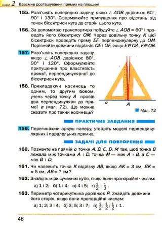 155. Розв’яжіть попередню задачу, якщо L АОВ дорівнює 60°,
90° і 130°. Сформулюйте припущення про відстань від
точок бісектриси кута до сторін цього кута.
156. За допомогою транспортира побудуйте LAO B = 60° і про­
ведіть його бісектрису ОМ. Через довільну точку К цієї
бісектриси проведіть пряму EF, перпендикулярну до ОМ.
Порівняйте довжини відрізків ОЕ і OF, якщо ЕЄОА, FE.OB.
157. Розв’яжіть попередню задачу,
якщо L АОВ дорівнює 80°,
90° і 120°. Сформулюйте
припущення про властивість
прямої, перпендикулярної до
бісектриси кута.
158. Прикладаючи косинець то
одним, то другим боком,
учень через точку А провів
два перпендикуляри до пря- а
мої а (мал. 72). Що можна
сказати про такий косинець?
розділ Z Взаємне розташування прямих на площині
А
■ Мал. 72
ШШ ПРАКТИЧНЕ ЗАВДАННЯ ШШШШ
1 5 9 . Перегинаючи аркуш паперу, утворіть моделі перпендику­
лярних і паралельних прямих.
Н ЗАДАЧІ ДЛЯ ПОВТОРЕННЯ ■ ■
160. Позначте на прямій а точки А, В, С. Д М так, щоб точка В
леж ала між точками А і Д точка М — між А і В, а С —
між В і Д
1 6 1 . Чи належить точка К відрізку АВ, якщо АК = 3 см, ВК =
= 5 см, АВ = 7 см ?
162: Знайдіть міри суміжних кутів, якщо вони пропорційні числам:
а) 1 і 2; б) 1 і 4; в) 4 і 5; г) | і | .
163. Периметр чотирикутника дорівнює Я. Знайдіть довжини
його сторін, якщо вони пропорційні числам:
а) 1; 2; З І 4; б) 3; 5; З і 7; в) | і 1 .
4 6
 
