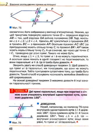 оозділ Л Взаємне розташування прямих на площині
схематично його зображ ено у вигляді п’ятикутника). Уявимо, що
цей трикутник повернуто навколо точки О — середини відрізка
АВ — так, щоб відрізок ОА зайняв положення ОВ. Тоді, оскіль­
ки 4 1 = 113 і 4 2 = £.4, промінь4Ссуміститься з променем ВК,
а промінь ВС — з променем АР. Оскільки промені А С і ВС (за
припущенням) мають спільну точку С, то промені ВК  АРтакож
мають якусь спільну точку СУ А це означає, що через дві точки С
і С, проведено дві різні прямі. Такого не може бути.
Отже, якщо £.1 = £.3, то прямі а і Ь не можуть перетинатися.
А оскільки вони лежать в одній площині і не перетинаються, то
вони паралельні: а Іі Ь. Це й треба було довести .*
Зверніть увагу на спосіб доведення теореми 3. Щоб довести,
що прямі а і Ь паралельні, ми показували, що вони не можуть
перетинатися. Тобто припускали супротивне тому, що треба було
довести. Такий спосіб міркувань називаю ть методом доведення
від супротивного.
На основі доведеної теореми 3 неваж ко довести й інші озн а­
ки паралельності прямих.
ТЕОРЕМА 4 Дві прямі паралельні, якщо при перетині з січ­
ною вони утворюють внутрішні односторонні кути, сума
яких дорівнює 180°.
■ ДОВЕДЕННЯ.
Нехай, наприклад, на малюнку 76 сума
внутрішніх односторонніх кутів 1 і 4 дорів­
нює 180°. Сума суміжних кутів 3 і 4 також
дорівнює 180°. Тому £.1 = АЗ. Це —
внутрішні різносторонні кути; якщо вони
рівні, то прямі о і Ь паралельні. *
4 8
 