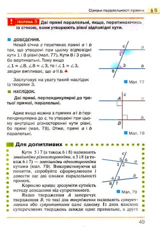 Ознаки паралельності прямих § 6
Дві прямі паралельні, якщо, перетинаючись
із січною, вони утворюють рівні відповідні кути.
■ ДОВЕДЕННЯ.
Нехай січна с перетинає прямі а і Ь
так, що утворені при цьому відповідні
кути 1 і 8 рівні (мал. 77). Кути 8 і 3 рівні,
бо вертикальні. Тому якщо
4 1 = /18, 4 8 = 4 3 , то і 4 1 = АЗ,
звідки випливає, що о II Ь.±
Заслуговує на увагу такий наслідок
із теореми 3.
« НАСЛІДОК.
Дві прямі, перпендикулярні до тре­
тьої прямої, паралельні.
Адже якщо кожна з прямих а і Ь пер­
пендикулярна до с, то утворені при цьо­
му внутрішні різносторонні кути рівні,
бо прямі (мал. 78). Отже, прямі а і Ь
паралельні. ■ Мал. 78
Для допитливих • » • * # • * • * * » * • • * •
Кути 5 і 7 (а також 6 і 8) називають
зовнішнімирізносторонніми, а 5 і 8 (а та­
кож 6 і 7) —зовнішніми односторонніми
кутами (мал. 79). Використовуючи ці
поняття, спробуйте сформулювати і
довести ще дві ознаки паралельності
прямих.
Корисно краще зрозуміти сутність
методу доведення від супротивного.
Якщо твердження А заперечує
твердження В, то такі два твердження називають супереч­
ливими або супротивними одне одному. Із двох взаємно
суперечливих тверджень завжди одне правильне, а друге
4 9
 