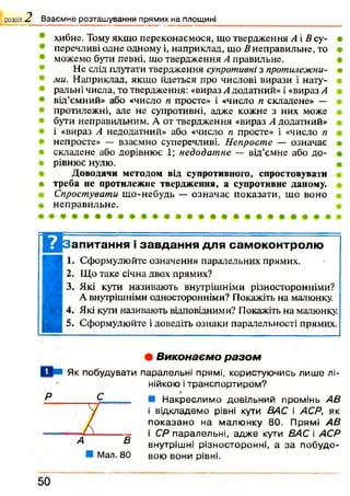 хибне. Тому якщо переконаємося, що твердження А і В су- *
перечливі одне одному і, наприклад, що В неправильне, то #
можемо бути певні, що твердження А правильне.
Не слід плутати твердження супротивні з протилежна- •
ми. Наприклад, якщо йдеться про числові вирази і нату­
ральні числа, то твердження: «вираз А додатний» і «вираз А
* від’ємний» або «число п просте» і «число п складене» —
протилежні, але не супротивні, адже кожне з них може
бути неправильним. А от твердження «вираз А додатний»
і «вираз А недодатний» або «число п просте» і «число п
непросте» — взаємно суперечливі. Непросте — означає т
• складене або дорівнює 1; недодатне — від’ємне або до- •
« рівнює нулю. «
Доводячи методом від супротивного, спростовувати
• треба не протилежне твердження, а супротивне даному.
Спростувати що-небудь — означає показати, що воно
# неправильне. •
розділ 2, Взаємне розташування прямих на площині
Ц з апитання і завдання для самоконтролю
1. Сформулюйте означення паралельних прямих.
2. Що таке січна двох прямих?
3. Які кути називають внутрішніми різносторонніми?
А внутрішніми односторонніми? Покажіть на малюнку.
4. Які кути називають відповідними? Покажіть на малюнку.
5. Сформулюйте і доведіть ознаки паралельності прямих.
• Виконаєм о р а зо м
D » Як побудувати паралельні прямі, користуючись лиш е лі­
нійкою і транспортиром?
■ Н акреслимо довільний промінь АВ
і відкладемо рівні кути ВАС і АСР, як
п оказан о на малю нку 80. Прямі АВ
і СЯ паралельні, адж е кути ВАС і АСР
внутрішні різносторонні, а за побудо-
М ал.80 вою вони рівні.
5 0
 