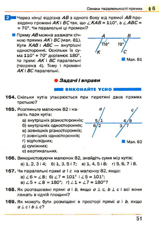 Ознаки паралельності прямих § 6
0 В І Ч ерез кінці відрізка АВ з одного боку від прямої АВ про­
ведено промені А К і В С так. що АК АВ = 110°, а 4 АВС =
= 70°. Чи паралельні ці промені?
■ Пряму АВ можна вважати січ­
ною прямих АК В С (мал, 81).
Куги КАВ і АВС — внутрішні
односторонні. Оскільки їх су­
ма 110° + 70° дорівнює 180°,
то прямі АК і ВС паралельні
(теорема 4). Тому і промені
АК  ВС паралельні.
• Задач і і вп рави
ШШ ВИКОНАЙТЕ УСНО ■■■В Н Ш М
164. Скільки кутів утворю ється при перетині двох прямих
третьою ?
1 6 5 . Розгляньте малюнок 82 і на- о
звіть пари кутів: /
а) внутрішніх різноеторонніх; __ 5 /1
б) внутрішніх односторонніх; б 2
в) зовнішніх різноеторонніх;
г) зовнішніх односторонніх; /
ґ) відповідних; ■ Мал. 82
д) суміжних;
е) вертикальних.
1 6 6 . Використовуючи малюнок 82, знайдіть суми мір кутів:
а) 1, 2, 3 і 4; б) 1, 3, 5 і 7; в) 1, 4, 5 і 8; г) 5, 6, 7 і 8.
1 6 7 . Чи паралельні прямі а і с на малюнку 82, якщо:
а) 4 6 = 4 8 ; б) 4 7 = 101° і 4 5 = 101°;
в) 4 5 + 4 8 = 180°; г) 4 1 + 4 7 = 1 80°?
1 6 8 . Як розташ овані прямі а і Ь, якщо а 4 с, Ь 1 с і всі вони
леж ать в одній площині?
1 6 9 . Як можуть бути розміщені в просторі прямі а і Ь, якщо
<74 СІ Ь ± С?
В
10° 70°
Мал. 81
51
 