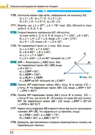 розділ 2 Взаємне розташування прямих на площині
170. Запишіть назви пар кутів, зображених на малюнку 82:
а) 111 і /15; в) 4 7 і 2; ґ) 4 2 і 4 3 ;
б) 4 6 і 4 3 ; г) 4 3 і 1; д) 4 8 і 4 5 .
1 7 1 . Відомо, що 4 1 = 87°, /13 = 78° (мал. 82). Обчисліть міри
кутів 2, 4, 5, 6, 7, 8.
1 7 2 . Скориставшись малюнком 82, обчисліть:
а) міри кутів 1, 2, 3, 4, 5, 8, якщо 4 7 = 100°, 4 6 = 90°;
б) 4 1 + 4 4 і 4 2 + 4 3 , якщо 4 5 + 4 8 = 170°;
в) 4 4 - 4 5 , якщо 4 4 - 4 2 = 10°.
1 7 3 . Чи паралельні прямі а і с(м ал. 82), якщо:
а) 4 1 = 50°, 4 7 = 130°;
б) 4 6 = 65°; 4 8 = 115°;
в) 4 1 + 4 7 = 180°; /
г) 4 2 = 140°, 4 3 на 80° менший за 4 2 ? 4 х
1 7 4 . ВМ — бісектриса 4 /03С(мал. 83). в / м
Чи паралельні прямі АС і ВМ, якщо
4/1 = 50° і:
а) І.СВМ= 50°;
б) 2-АВМ= 130°;
в) СВСА = СКВМ ■ Мал. 83
г) 2-АВМ на 50° більший за 4 САВ?
1 7 5 . Пряма КР перетинає пряму А В у точці К, а пряму СО —
у точці Р. Чи паралельні прямі АВ і СЦ якщо 4 АКР= 90°
і 2-КРС = 90°?
1 7 6 . Пряма КР перетинає пряму АВ у точці К, а пряму С£> —
у точці Р так , що точки В і О лежать по один бік від прямої
КР. Чи паралельні прямі АВ і С Д якщо 4 ВКР = 89°39'
і 2.КРО = 9 0 °2 Г ?
1 7 7 . Ч ерез кінці відрізка АВ з одного боку від нього проведено
промені АР і ВС. Чи паралельні ці промені, якщо:
а ) 2.РАВ= 105°, а 4/1 Є С = 7 5 °;
б) 2-РАВ = 93°, а 2.АВС = 8 7 °?
1 7 8 . Доведіть, що протилежні сторони прямокутника лежать на
паралельних прямих.
5 2
 