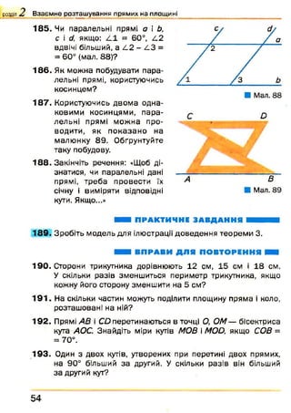 розділ Взаємне розташування прямих на площині
185. Чи паралельні прямі а і Ь,
с і d, якщо: L 1 = 60°, L2
вдвічі більший, а L 2 - L 3 =
= 60° (мал. 88)?
186. Як можна побудувати пара­
лельні прямі, користуючись
косинцем?
187. Користуючись двом а одна­
ковими косинцями, п ара­
лельні прямі мож на про­
водити, як п о казан о на
малю нку 89 . Обґрунтуйте
таку побудову.
188. Закінчіть речення: «Щоб ді­
знатися, чи паралельні дані
прямі, треба провести їх
січну і виміряти відповідні
кути. Якщо...»
D
В
Мал. 89
ШШ ПРАКТИЧНЕ ЗАВДАННЯ ■ ■ ■
189. Зробіть модель для ілюстрації доведення теорем и 3.
■ ■ ВПРАВИ ДЛЯ ПОВТОРЕННЯ НВВ
190. Сторони трикутника дорівнюють 12 см, 15 см і 18 см.
У скільки разів зменшиться периметр трикутника, якщо
кожну його сторону зменшити на 5 см?
191. На скільки частин можуть поділити площину пряма і коло,
розташовані на ній?
192. Прямі АВ і СО перетинаються в точці О, ОМ— бісектриса
кута АОС. Знайдіть міри кутів МОВ і МОй, якщо СОВ =
= 70°.
193. Один з двох кутів, утворених при перетині двох прямих,
на 90° більший за другий. У скільки разів він більший
за другий кут?
5 4
 