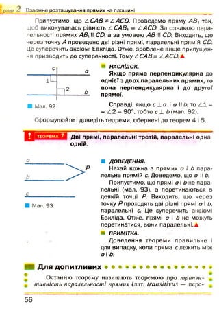 Припустимо, що ССАВ * САСО. Проведемо пряму АВ так,
щоб виконувалась рівність ССАВ = САСО. За ознакою пара­
лельності прямих АВі II СО, а за умовою АВ II СО. Виходить, що
через точку А проведено дві різні прямі, паралельні прямій СО.
Це суперечить аксіомі Евкліда. Отже, зроблене вище припущен­
ня призводить до суперечності. Тому ССАВ = с АСО.а
НАСЛІДОК.
Якщо пряма перпендикулярна до
однієї з двох паралельних прямих, то
вона перпендикулярна і до другої
прямої.
Справді, якщо с ± а і а IIЬ, то /11 =
= /12 = 90°, тобто с і 6 (мал. 92).
Сформулюйте і доведіть теореми, обернені до теорем 4 і 5.
розділ .с Взаємне розташування прямих на площині
Мал. 92
X і ТЕОРЕМА 7 Дві прямі, паралельні третій, паралельні одна
одній.
Мал. 93
■ ДОВЕДЕННЯ.
Нехай кожна з прямих а і Ь пара­
лельна прямій с. Доведемо, що а II Ь.
Припустимо, що прямі о і Ь не пара­
лельні (мал. 93), а перетинаються в
деякій точці Р. Виходить, що через
точку Р проходять дві різні прямі а і Ь,
паралельні с. Це суперечить аксіомі
Евкліда. Отже, прямі а і Ь не можуть
перетинатися, вони паралельні.а
ПРИМІТКА.
Д оведення теорем и правильне і
для випадку, коли пряма слеж ить між
а і Ь.
Для допитливих
Останню теорему називають теоремою про транзи­
тивність паралельності прямих (лат. ігапзіііуиз — пере-
5 6
 