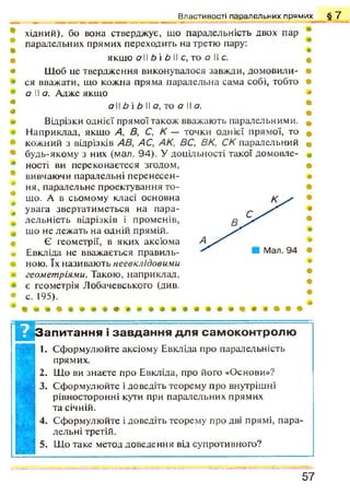 В л а с т и в о с т і п а р а л е л ь н и х п р я м и х
•
Ш
Ф
*
Ф
*
т
ф
*
ф
ф
ф
ф
Ф
#
*
хідний), бо вона стверджує, що паралельність двох пар
паралельних прямих переходить на третю пару:
якщо а 11Ь і Ь 11с, то а 11с.
Щоб це твердження виконувалося завжди, домовили­
ся вважати, що кожна пряма паралельна сама собі, тобто
а (І а. Адже якщо
а 11Ь і Ь 11а, то а 11а.
Відрізки однієї прямої також вважають паралельними.
Наприклад, якщо А , В, С, К — точки однієї прямої, то
кожний з відрізків АВ, АС, АК, ВС, ВК, СК паралельний
будь-якому з них (мал. 94). У доцільності такої домовле­
ності ви переконаєтеся згодом,
вивчаючи паралельні перенесен­
ня, паралельне проектування то­
що. А в сьомому класі основна
увага звертатиметься на пара­
лельність відрізків і променів,
що не лежать на одній прямій.
Є геометрії, в яких аксіома
Евкліда не вважається правиль­
ною. їх називають неевклідовими
геометріями. Такою, наприклад,
є геометрія Лобачевського (див.
с. 195).
§ 7
№ апитання і завдання для самоконтролю
1. Сформулюйте аксіому Евкліда про паралельність
прямих.
2. Що ви знаєте про Евкліда, про його «Основи»?
3. Сформулюйте і доведіть теорему про внутрішні
рівносторонні кути при паралельних прямих
та січній.
4. Сформулюйте і доведіть теорему про дві прямі, пара­
лельні третій.
5. Що таке метод доведення від супротивного?
5 7
 