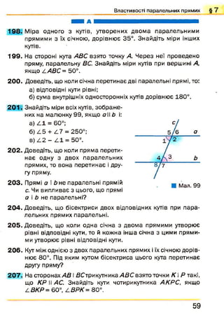 В л а с т и в о с т і п а р а л е л ь н и х п р я м и х § 7
ЯШ М А я я ш в ш ш я я ш ш я я ^ я ^ ш ш ш ш ш ш
198. Міра одного з кутів, утворених двом а паралельними
прямими з їх січною, дорівню є 35°. Знайдіть міри інших
кутів,
199. На стороні кута АВС взято точку А. Ч ерез неї проведено
пряму, паралельну ВС. Знайдіть міри кутів при вершині А,
якщо /.АВС = 50°.
20 0 . Доведіть, що коли січна перетинає дві паралельні прямі, то:
а) відповідні кути рівні;
б) сума внутрішніх односторонніх кутів дорівнює 180°.
2 0 1 . Знайдіть міри всіх кутів, зображ е­
них на малюнку 99, якщо аЬ і:
а) ^ 1 = 60°;
б) /.5 + /.7 = 250°;
в) А 2 - /.1 = 50°.
20 2 . Доведіть, що коли пряма перети­
нає одну з двох паралельних
прямих, то вона перетинає і дру­
гу пряму.
203. Прямі а і Ь не паралельні прямій
с. Чи випливає з цього, що прямі
а і Ь не паралельні?
204. Доведіть, що бісектриси двох відповідних кутів при п ара­
лельних прямих паралельні,
20 5 . Доведіть, що коли одна січна з двома прямими утворює
рівні відповідні кути, то й кожна інша січна з цими прями­
ми утворює рівні відповідні кути.
2 0 6 . Кут між однією з двох паралельних прямих і їх січною дорів­
нює 80°. Під яким кутом бісектриса цього кута перетинає
другу пряму?
2 0 7 . На сторонах АВ і ДСтрикутника/ЇДС взято точки К і Р такі,
що КР II АС. Знайдіть кути чотирикутника АКРС, якщо
АВКР= 60°, /.ВРК = 80°.
5 9
 