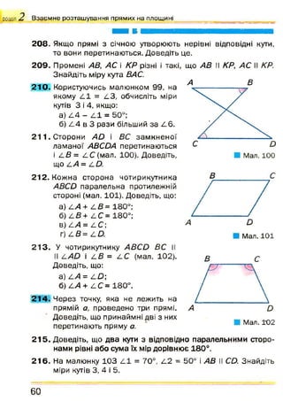 розділ В з а є м н е р о з т а ш у в а н н я п р я м и х н а п л о щ и н і
208. Якщо прямі з січною утворюють нерівні відповідні кути,
то вони перетинаються. Доведіть це.
20 9 . Промені АВ, АС і КР різні і такі, що АВ ІІ КР, АС II КР.
Знайдіть міру кута ВАС.
2 1 0 . Користуючись малюнком 99, на
якому 4 1 = 4 3 , обчисліть міри
кутів 3 і 4, якщо:
а) 4 4 - 4 1 = 50°;
б) 4 4 в 3 рази більший за 4 6 .
2 1 1 . Сторони АО і ВС зам кн ен ої
лам аної АВСОА перетинаються
і 4 В = 4 С (мал. 100). Доведіть,
що 4 А = 4 0 .
А В
212. Кожна сторона чотирикутника
АВСО паралельна протилежній
стороні (мал. 101). Доведіть, що:
а) 4 А + 4 В= 180°;
б) 4 В+ 4 С= 180°;
в) 4 А= 4 С;
г ) 4 й = 4 0 .
В с
21 3 . У чотирикутнику АВСО ВС II
II 4УШ і 4 В = 4 С (мал. 102).
Доведіть, що:
а) 4/4 = 4 £ ;
б) 4/4 + 4 С = 180°.
21 4 . Ч ерез точку, яка не лежить на
прямій а, проведено три прямі.
Доведіть, що принаймні дві з них
перетинають пряму а.
В С
21 5 . Доведіть, що два кути з відповідно паралельними сторо­
нами рівні або сума їх мір дорівнює 180°.
21 6 . На малюнку 103 4 1 = 70°, 4 2 = 50° і АВ II СО. Знайдіть
міри кутів 3, 4 і 5.
6 0
 