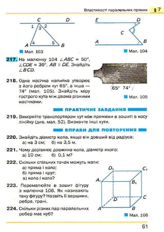 В л а с т и в о с т і п а р а л е л ь н и х п р я м и х § 7
■ Мал. 103
Е О
2 1 7 . На малюнку 1 04 4 АВС = 50°,
/.С йЕ = 36°, АВ II D£. Знайдіть
4£С О .
218. Одна насічка напилка утворює
з його ребром кут 65°, а інша —
74° (мал. 105). Знайдіть міру
гострого кута між двома різними
насічками.
Мал. 105
ШШ ПРАКТИЧНЕ ЗА ВДА Н Н Я
2 1 9 . Виміряйте транспортиром кут між прямими в зошиті в косу
лінійку (див. мал. 52). Визначте інші кути.
220.
2 2 1 .
222.
ШШ ВП РА ВИ Д Л Я ПОВТОРЕННЯ
Знайдіть діаметр кола, якщо він довший від радіуса:
а) на 3 см; б) на 3,5 м.
Чому дорівнює довжина кола, діаметр якого:
а) 10 см; б) 0,1 м?
Скільки спільних точок можуть мати:
а) пряма і коло;
б) пряма і круг;
в) коло і коло?
2 2 3 . Перемалюйте в зошит фігуру
з малюнка 106. Як називаю ть
таку фігуру? Назвіть ЇЇ вершини,
ребра, грані.
224. Скільки різних пар паралельних
ребер м ає куб?
61
 