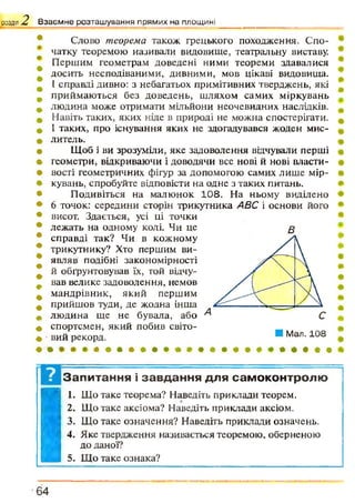 розділ 2 В з а є м н е р о з т а ш у в а н н я п р я м и х н а п л о щ и н і
Сдово теорема також грецького походження. Спо­
чатку теоремою називали видовище, театральну виставу.
Першим геометрам доведені ними теореми здавалися
досить несподіваними, дивними, мов цікаві видовища.
[ справді дивно: з небагатьох примітивних тверджень, які
приймаються без доведень, шляхом самих міркувань
людина може отримати мільйони неочевидних наслідків.
Навіть таких, яких ніде в природі не можна спостерігати.
І таких, про існування яких не здогадувався жоден мис­
литель.
Щоб і ви зрозуміли, яке задоволення відчували перші
геометри, відкриваючи і доводячи все нові й нові власти­
вості геометричних фігур за допомогою самих лише мір­
кувань, спробуйте відповісти на одне з таких питань.
Подивіться на малюнок 108. На ньому виділено
6 точок: середини сторін трикутника АВС і основи його
висот. Здається, усі ці точки
лежать на одному колі. Чи це
справді так? Чи в кожному
трикутнику? Хто першим ви­
являв подібні закономірності
й обгрунтовував їх, гой відчу­
вав велике задоволення, немов
мандрівник, який першим
прийшов туди, де жодна інша
людина ще не бувала, або
спортсмен, який побив світо­
вий рекорд.
в
Запитання і завдання для самоконтролю
I
I. Що таке теорема? Наведіть приклади теорем.
2. Що таке аксіома? Наведіть приклади аксіом.
3. Що таке означення? Наведіть приклади означень.
4. Яке твердження називається теоремою, оберненою
до даної?6 4
 