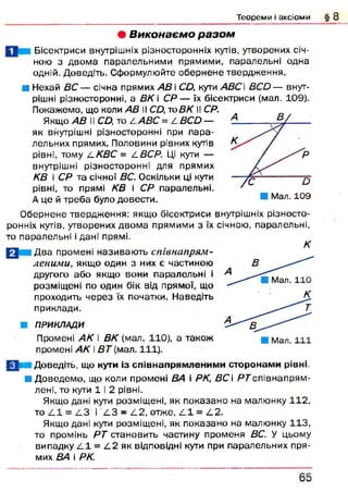 Т е о р е м и і а к с іо м и
• В иконаєм о р а зо м
Бісектриси внутрішніх різносторонніх кутів, утворених січ­
ною з двом а паралельними прямими, паралельні одна
одній. Доведіть. Сформулюйте обернене твердж ення.
■ Нехай ВС — січна прямих АВ і СД, кути АВС В С й — внут­
рішні різносторонні, а ВК і С Р — їх бісектриси (мал. 109).
Покажемо, що коли АВ іІ С Д то ВК II СР.
Якщо АВ 11СД, то ДАВС = С ВСО —
як внутрішні різносторонні при пара­
лельних прямих. Половини рівних кутів
рівні, тому і-КВС = С ВСР. Ці кути —
внутрішні різносторонні для прямих
КВ і СР та січної ВС. Оскільки ці кути
рівні, то прямі КВ і СР паралельні.
А це й треба було довести.
О бернене твердження: якщо бісектриси внутрішніх різносто­
ронніх кутів, утворених двом а прямими з їх січною, паралельні,
то паралельні і дані прямі.
Д ва промені називаю ть співнапрям-
леними, якщо один з них є частиною
другого або якщо вони паралельні і
розміщ ені по один бік від прямої, що
проходить через їх початки. Наведіть
приклади.
ПРИКЛАДИ
Промені АК і ВК (мал. 110), а також
промені АК і В Т (мал. 111).
К
felt: Доведіть, що кути із співнапрямленими сторонам и рівні.
■ Д оведем о, що коли промені ВА і РК, ВС і РГ співнапрям -
лені, то кути 1 і 2 рівні.
Якщо дані кути розміщені, як показано на малюнку 112,
то Z.1 = Z.3 і L 3 - С 2, отже, С І = L2.
Якщо дані кути розміщені, як показано на малюнку 113,
то промінь РТ становить частину променя ВС. У цьому
випадку C l = С 2 як відповідні кути при паралельних пря­
мих ВА і РК.
6 5
 