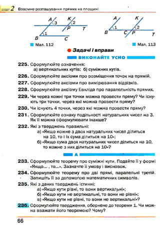розділ В з а є м н е р о з т а ш у в а н н я п р я м и х н а п л о щ и н і
■ Мал. 112
• З а да ч і і вп рави
ШШШ ВИКОНАЙТЕ УСНО
2 2 5 . Сформулюйте означення:
а) вертикальних кутів; б) суміжних кутів.
2 2 6 . Сформулюйте аксіоми про розміщ ення точок на прямій.
2 2 7 . Сформулюйте аксіоми про вимірювання відрізків.
2 2 8 . Сформулюйте аксіому Евкліда про паралельність прямих.
2 2 9 . Чи через кожні три точки можна провести пряму? Чи існу­
ють три точки, через які можна провести пряму?
2 3 0 . Чи існують 4 точки, через які можна провести пряму?
2 3 1 . Сформулюйте ознаку подільності натуральних чисел на 3.
Як ії можна сформулювати інакше?
2 3 2 . Які з твердж ень правильні:
а) «Якщо кожне з двох натуральних чисел ділиться
на 10, то і їх сума ділиться на 10»;
б) «Якщо сума двох натуральних чисел ділиться на 10,
то кожне з них ділиться на 10»?
2 3 3 . Сформулюйте теорему про суміжні кути. Подайте її у формі
«Якщо..., то...». Зазн ачте її умову і висновок.
2 3 4 . Сформулюйте теорему про дві прямі, паралельні третій.
Запишіть її за допомогою математичних символів.
2 3 5 . Які з даних твердж ень істинні:
а) «Якщо кути рівні, то вони вертикальні»;
б) «Якщо кути не вертикальні, то вони не рівні»;
в) «Якщо кути не рівні, то вони не вертикальні»?
2 3 6 . Сформулюйте твердження, обернене до теореми 1. Чи мож­
на вважати його теоремою ? Чому?
66
 