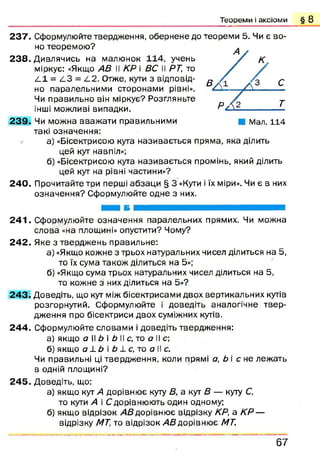 Т е о р е м и і а к с іо м и § 8
237. Сформулюйте твердження, обернене до теореми 5. Чи є во­
но теоремою ?
238. Дивлячись на малюнок 114, учень
міркує: «Якщо АВ II КР і ВС II РТ, то
4,1 = /_3 = 4 2 . Отже, кути з відповід­
но паралельними сторонами рівні».
Чи правильно він міркує? Розгляньте
інші можливі випадки.
2 3 9 . Чи можна вваж ати правильними В Мал. 114
такі означення:
а) «Бісектрисою кута називається пряма, яка ділить
цей кут навпіл»;
б) «Бісектрисою кута називається промінь, який ділить
цей кут на рівні частини»?
240. Прочитайте три перші абзац и § 3 «Кути і їх міри». Чи є в них
означення? Сформулюйте одне з них.
2 4 1 . Сформулюйте означення паралельних прямих. Чи можна
слова «на площині» опустити? Чому?
2 4 2 . Яке з твердж ень правильне:
а) «Якщо кожне з трьох натуральних чисел ділиться на 5,
то їх сума також ділиться на 5»;
б) «Якщо сума трьох натуральних чисел ділиться на 5,
то кожне з них ділиться на 5»?
2 4 3 . Доведіть, що кут між бісектрисами двох вертикальних кутів
розгорнутий. Сформулюйте і доведіть аналогічне твер­
дження про бісектриси двох суміжних кутів.
2 4 4 . Сформулюйте словами і доведіть твердження:
а) якщо а ІІ Ь і Ь II с, то а II с;
б) якщо а ±Ь і Ь 1 с, то а II с.
Чи правильні ці твердж ення, коли прямі а, Ь і с не леж ать
в одній площині?
2 4 5 . Доведіть, що:
а) якщо кут А дорівню є куту В, а кут В — куту С,
то кути А і Сдорівнюють один одному;
б) якщо відрізок АВ дорівнює відрізку КР, а КР —
відрізку МТ, то відрізок АВ дорівнює МТ.
Р А З.
6 7
 