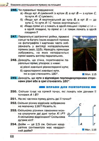 розділ 2, В з а є м н е р о з т а ш у в а н н я п р я м и х н а п л о щ и н і
2 4 6 . Чи правильні твердження:
а) «Якщо кут А суміжний із кутом В, а кут В — з кутом С,
то кути А і Ссуміжні»;
б) «Якщо кут А вертикальний до кута В, а кут В — до
кута С, то кути А і С також вертикальні»;
в) «Якщо прямі а і слеж ать в одній площині і прямі с іп —
в одній площині, то прямі а і п також лежать в одній
площині»?
2 4 7 . Паралельні залізничні рейки, промені
сонця та багато інших моделей прямих
на фотографіях і картинах часто зо б ­
раж аю ть у вигляді н епаралельних
прямих (мал. 115). Наведіть приклади
зображ ен ь, на яких непаралельні
прямі мають вигляд паралельних.
248. Доведіть, що січна, перетинаючи па­
ралельні прямі, утворює з ними:
а) рівні зовнішні різносторонні кути;
б) односторонні зовнішні кути,
які в сумі становлять 180°.
2 4 9 . Доведіть, що куги з відповідно перпендикулярними сторо­
нами рівні або в сумі становлять 180°.
ви ш ВПРАВИ ДЛЯ ПОВТОРЕННЯ ШШ
25 0 . Скільки існує на прямій точок, які леж ать між даними її
точками А і В?
2 5 1 . На які частини пряму ділять дві її точки?
2 5 2 . Скільки різних відрізків зображ ено
на малюнку 1 1 6 ? Назвіть їх.
253. -Скількома різними ламаними мож­
на сполучити дві дані точки К і Р?
Д екількома відрізками? Скількома
дугами кіл?
2 5 4 . Дюйм — це 2,5 см. Скільки квад­
ратних сантиметрів має квадрат­
ний дюйм?
Р
К
Т
M a n 1 1 К
1
 V ,
і
■ Мал. 115
6 8
 