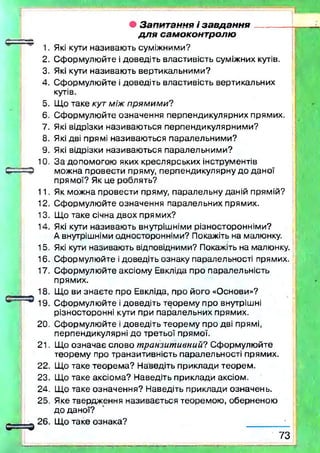 2.
3.
4.
5.
6.
7.
8.
9.
10.
11.
12.
13.
14.
15.
16.
17.
2 0 .
21.
22.
23.
24.
25.
• Запитання і за вд а н н я --------- ;
для самоконтролю
Які кути називаю ть суміжними?
Сформулю йте і доведіть властивість суміжних кутів.
Які кути називаю ть вертикальними?
Сформулю йте і доведіть властивість вертикальних
кутів.
Що таке кут між прямими?
Сформулю йте означення перпендикулярних прямих.
Які відрізки називаю ться перпендикулярними?
Які дві прямі називаю ться паралельними?
Які відрізки називаю ться паралельними?
З а допомогою яких креслярських інструментів
можна провести пряму, перпендикулярну до даної
прямої? Як це роблять?
Як можна провести пряму, паралельну даній прямій?
Сформулю йте означення паралельних прямих.
Що таке січна двох прямих?
Які кути називаю ть внутрішніми різносторонніми?
А внутрішніми односторонніми? Покажіть на малюнку.
Які кути називають відповідними? Покажіть на малюнку.
Сформулюйте ідоведіть ознаку паралельності прямих.
Сформулю йте аксіому Евкліда про паралельність
прямих.
Що ви зн аєте про Евкліда, про його «Основи»?
Сформулю йте і доведіть теорем у про внутрішні
різносторонні кути при паралельних прямих.
Сформулю йте і доведіть теорем у про дві прямі,
перпендикулярні до третьої прямої.
Що означає слово транзитивний? Сформулю йте
теорем у про транзитивність паралельності прямих.
Що таке теорем а? Наведіть приклади теорем .
Що таке аксіома? Наведіть приклади аксіом.
Що таке означення? Наведіть приклади означень.
Яке твердження називається теоремою , оберненою
до даної?
Щ о таке ознака?
7 3
 