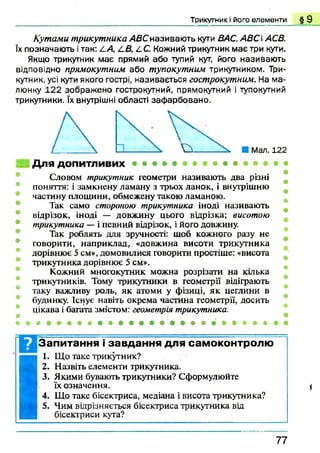 Т р и к у тн и к і його е л е м е н т и § 9
Кутами трикутника АВСназиваю ть кути ВАС, АВСіАСВ.
їх позначають ітак: А.А, СВ, СС. Кожний трикутник має три кути.
Якщо трикутник має прямий або тупий кут, його називають
відповідно прямокутним або тупокутним трикутником. Три­
кутник, усі кути якого гострі, називається гострокутним. На м а­
люнку 122 зображ ено гострокутний, прямокутний і тупокутний
трикутники. їх внутрішні області заф арбовано.
Словом трикутник геометри називають два різні
поняття: і замкнену ламану з трьох ланок, і внутрішню
частину площини, обмежену такою ламаною.
Так само стороною трикутника іноді називають
відрізок, іноді — довжину цього вирізка; висотою
трикутника — і певний відрізок, і його довжину.
Так роблять для зручності: щоб кожного разу не
говорити, наприклад, «довжина висоти трикутника
дорівнює 5 см», домовилися говорити простіше: «висота
трикутника дорівнює 5 см».
Кожний многокутник можна розрізати на кілька
трикутників. Тому трикутники в геометрії відіграють
таку важливу роль, як атоми у фізиці, як цеглини в
будинку. Існує навіть окрема частина геометрії, досить
цікава і багата змістом: геометрія трикутника.
Запитання і завдання для самоконтролю
I
I. Що таке трикутник?
2. Назвіть елементи трикутника.
3. Якими бувають трикутники? Сформулюйте
їх означення. {
4. Що таке бісектриса, медіана і висота трикутника? 7 7
 