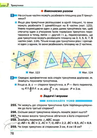 розділ Т ри кутн и ки
• В и к о н а є м о р а з о м
П На скільки частин можуть розбивати площину два її трикут­
ники?
■ Якщо два трикутники розташовані в одній площині, то вони
можуть розбивати ЇЇ щонайбільше на 8 частин (мал. 123).
Уявно переміщаючи один з двох даних трикутників так, щоб
спочатку один з утворених їхнім перерізом трикутник пере­
творився в точку, потім — другий і т. д., переконуємось, що
два трикутники можуть розбивати площину на 3, 4, 5, 6, 7, 8
частин (мал. 124). Тільки якщо два трикутники рівні і суміще­
ні один з одним, то вони розбивають площину на 2 частини.
■ Мал. 123 Мал. 124
Середнє арифметичне всіх сторін трикутника дорівнює т.
Знайдіть периметр трикутника.
Якщо а, Ь, с — сторони трикутника, а Р — його периметр,
то а+ с = /77, або-^3= т, звідки: Р = 3 т.
• З а д а ч і і в п р а в и
Н і ВИКОНАЙТЕ УСНО
2 5 5 . Чи можуть дві сторони трикутника бути перпендикулярни­
ми до його третьої сторони?
2 5 6 . Скільки висот трикутника можуть лежати зовні нього?
2 5 7 . Чи може висота трикутника збігатися з його стороною?
258Г^найдіть периметр ААВС, якщо:
)А В = 6 ,В С = З, АС= 7; б) АВ= 2,2, ВС= 8,5, АС= 8,8.
2 5 9 . Чи існує трикутник зі сторонами 3 см, 4 см і 8 см?
7 8
 