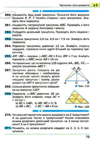 Т р и к у тн и к і його е л е м е н т и § 9
260. Накресліть будь-який трикутник. Позначте його вершини
буквами К, Р, Т. Назвіть сторони і кути трикутника. З н а­
йдіть його периметр.
261. Накресліть гострокутний трикутник АВС. Проведіть з його
вершини А медіану, бісектрису і висоту.
262. Побудуйте довільний трикутник. Проведіть його медіани і
висоти.
263. Сторони трикутника 3,8 см, 4,5 см і 7,5 см. Знайдіть його
периметр.
264. Периметр трикутника дорівнює 12 см. Знайдіть сторону
квадрата, периметр якого вдвічі більший за периметр три­
кутника.
265. АМ і ВЫ— медіани £±АВС, АЫ = 5 см, ВМ = 7 см. Знайдіть
периметр ААВС, якщо АВ= 15 см.
266. Чи правильно, що на малюнку 125 відрізки ААи ВВІГСС, —
висоти трикутника АВС?
267. Трикутник ділить площину на дві
частини: обмежену і необмежену.
А на скільки частин можуть ділити
площину трикутник і пряма, розта­
шовані на ній? А трикутник і коло?
268. Скільки різних трикутників зображ е­
но на малюнку 126?
269. Периметр Л АВС дорівнює 26 см.
Знайдіть його сторони, якщо АС =
= 10 см і:
а) ВС= ЗА В ; б) А В : ВС = 3 : 5;
в)АВ = ВС; г)ВС —АВ = 6см.
■ Мал. 125
270. Чи кожний трикутник можна розрізати на 2 трикутники?
А на довільне число п трикутників? Якими способами
можна розрізати довільний трикутник на 3 менші трикут­
ники? А на 4 трикутники?
271. Покажіть, як можна розрізати квадрат на 2, 3, 4, 5 три­
кутників.
7 9
 