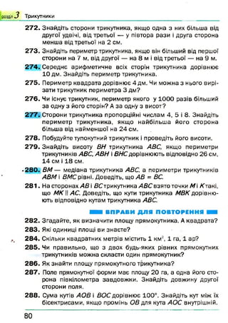 розділ З Т ри к утн и к и
272. Знайдіть сторони трикутника, якщо одна з них більша від
другої удвічі, від третьої — у півтора рази і друга сторона
менша від третьої на 2 см.
273. Знайдіть периметр трикутника, якщо він більший від першої
сторони на 7 м, від другої — на 8 м і від третьої — на 9 м.
2 74. Середнє арифметичне всіх сторін трикутника дорівнює
10 дм. Знайдіть периметр трикутника.
275. Периметр квадрата дорівнює 4 дм. Чи можна з нього вирі­
зати трикутник периметра 3 дм?
2 76. Чи існує трикутник, периметр якого у 1000 разів більший
за одну з його сторін? Аза одну з висот?
2 77. Сторони трикутника пропорційні числам 4, 5 і 8. Знайдіть
периметр трикутника, якщо найбільш а його сторона
більша від найменшої на 24 см.
278. Побудуйте тупокутний трикутник і проведіть його висоти.
279. Знайдіть висоту ВН трикутника ABC, якщо периметри
трикутників АВС,АВН і ВНС дорівнюють відповідно 26 см,
14 см і 18 см.
•280. ВМ — медіана трикутника ABC, а периметри трикутників
АВМ і BMC рівні. Доведіть, що АВ = ВС.
2 81. На сторонах АВ і ДСтрикутника/4ДСвзятоточки М /Стакі,
що МК І! АС. Доведіть, що кути трикутника МВК дорівню­
ють відповідно кутам трикутника ABC.
Я Я ВПРАВИ ДЛЯ ПОВТОРЕННЯ ЯШ
2 82. Згадайте, як визначити площу прямокутника. Аквадрата?
283. Які одиниці площі ви знаєте?
284. Скільки квадратних метрів містить 1 км2, 1 га, 1 ар?
285. Чи правильно, що з двох будь-яких рівних прямокутних
трикутників можна скласти один прямокутник?
2 86. Як знайти площу прямокутного трикутника?
287. Поле прямокутної форми має площу 20 га, а одна його сто­
рона півкілометра завдовж ки. Знайдіть довжину другої
сторони поля.
2 88. Сума кутів АОВ і ВОС дорівнює 100°. Знайдіть кут між їх
бісектрисами, якщо промінь ОВ для кута АОС внутрішній.
8 0
 