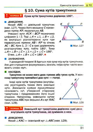 Сума кутів трикутника § 1 0
§ 10. Сума кутів трикутника
5 . ТЕОРЕМА 8 Сума кутів трикутника дорівнює 180°.
■ ДОВЕДЕННЯ.
Нехай АВС — довільний трикутник
(мал. 127). Ч ерез його вершину С прове­
демо пряму КР, паралельну АВ.
Утворені кути АСК і ВСР позначимо
цифрами 1 і 2. Тоді ЛА = 2.1, /.В = 1.2,
як внутрішні різносторонні кути при
паралельних прямих АВ і КР та січних
АС і ВС. Кути 1, 2 і С в сумі дорівнюють
розгорнутому куту, тобто 1 8 0 “. Тому
£.А + /-В + /. С= /11 + 2 .2 + /1С = 180°.
Отже, ііА + /-В+ £С = 1 8 0 °.А
А В
■ Мал. 127
■ ЗАУВАЖЕННЯ.
Удоведеній теоремі 8 йдеться про суму мір кутів трикутника.
Але для спрощення формулювань замість «міра кута» часто вжи­
вають слово «кут».
■ НАСЛІДОК.
Трикутник не може мати двох прямих або тупих кутів. У кож
йому трикутнику принаймні два куги — гострі,
Іноді крім кутів трикутника (внутріш­
ніх) розглядають також його зовнішні
кути. Зовнішнім кутом трикутника
називаю ть кут, утворений стороною
трикутника і продовженням його іншої
сторони. Наприклад, зовнішнім кутом
трикутника АВС при вершині А є кут КАС
(мал. 128). Мал. 128
ТЕОРЕМА 9 Зовнішній кут трикутника дорівнює сумі двох
внутрішніх кутів трикутника, не суміжних з ним.
■ ДОВЕДЕННЯ.
Нехай 2.КАС— зовнішній кут Л А В С (мал. 128).
81
 