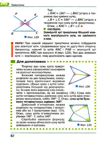 І
[ роздм 3 Т ри к утн и к и
■ Мал. 129
Тоді
. / /С4С = 180° — /.В А С (згідно з тео­
ремою про суміжні кути),
4.В + 4.С - 180° — /.ВАС (згідно з
теорем ою про суму кутів трикутника).
Отже, / .КАС= і-В+ /.С .а
НАСЛІДОК.
Зовнішній кут трикутника більший кож­
ного внутрішнього кута, не суміжного
з ним.
■ УВАГА! При кожній вершині трикутника можна побудувати
І
два зовнішні кути, продовживши одну чи другу його сторону.
Наприклад, кожний із кутів КАС і PAß — зовнішній кут
трикутника АВС при вершині А (мал. 129). Такі два зовнішні
кути — вертикальні, тому дорівнюють один одному.
Для допитливих •
Мал. 130
Теорему про суму кутів трикут­
ника можна узагальнити і поширити
на довільні многокутники.
Кожний чотирикутник можна
розрізати на два трикутники, сполу­
чивши його протилежні вершини
відрізком. (Якщо один з кутів чоти­
рикутника більший від розгорнуто­
го, то саме його вершину слід сполу­
чити з протилежною, як на малюнку 130.) Сума всіх
кутів чотирикутника дорівнює сумі всіх кутів двох утво­
рених трикутників, тобто 180° • 2. Отже, сума кутів будь-
якого чотирикутника дорівнює 360°.
Довільний п’ятикутник можна
розрізати на чотирикутник і трикут­
ник або на 3 трикутники (мал. 131).
Отже, сума кутів п’ятикутника до­
рівнює 180° •3, тобто 540°.
Спробуйте написати формулу,
за якою можна обчислити суму кутів
довільного /7-кутника.
• * в. * * * * * * в • • • • • ' • « # # * • • # *
8 2
 