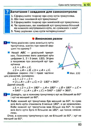 Сума кутів трикутника § 10
Цзапитання і завдання для самоконтролю
1. Сформулюйте теорему про суму кутів трикутника.
2. Що таке зовнішній кут трикутника?
3. Сформулюйте теорему про зовнішній кут трикутника.
4. Чи правильно, що зовнішній кут трикутника більший
від кожного внутрішнього кута, не суміжного з ним?
5. Чому дорівнює сума кутів чотирикутника?
• В и к о н а є м о р а з о м
I I Чому дорівнює сума зовнішніх кутів
трикутника, взятих при кожній вер­
шині поодном у?
Нехай АВС — довільний трикут­
ник. Позначимо його зовнішні кути
цифрами 1, 2 і 3 (мал. 132). Згідно
з теоремою про зовнішній кут три­
кутника
А І = 2-В+ АС,
А2 = А А + АВ, А З = А А + АС.
Додавши окремо ліві і праві частини
цих рівностей, матимемо:
А І + А2 + А3 =
= 2 ( А А + А В + АС) = 2- 180° = 360°.
Другий спосіб:
А І + А 2 + А 3 = 180° - АА+ 180° - ^ £ + 1 8 0 ° - АС =
= 540° - (АА + А В + А С ) = 540° - 180° = 360°.
Ц Доведіть, що в кожному трикутнику є кут не більший за 60°
і кут не менший за 60°.
Якби кожний кут трикутника був менший за 60°, то сума
всіх його кутів становила б менше 180°, а це неможливо.
Якби кожний кут трикутника мав більше від 60°, то сума
всіх його кутів була б більшою за 180°, що також немож­
ливо.
Отже, в кожному трикутнику є кут, не більший за 60°, і кут не
менший за 60°.
8 3
 