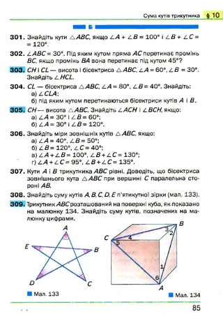 ■ а б ш н н н а н в н н і
3 0 1 . Знайдіть кути А АВС, якщо АА + 4 5 = 100° і 4 5 + 4 С =
= 120° .
302. 4 АВС = 30°. Під яким кутом пряма АС перетинає промінь
ВС, якщо промінь ВА вона перетинає під кутом 45°?
3 0 3 . СН і а — висота і бісектриса Д АВС, 4 А = 6 0 °, 4 5 = 30°.
Знайдіть І. Н а .
304. С І — бісектриса А АВС, А А = 80°, 4 5 = 40°. Знайдіть:
а) 4 О А ;
б) під яким кутом перетинаються бісектриси кутів А і В.
305. СН— висота А АВС. Знайдіть ААСН і АВСН, якщо:
а) 4 /1 = 30° і 4 5 = 60°;
б) 4/4 = 30° і 4 5 = 120°.
306. Знайдіть міри зовнішніх кутів а АВС, якщо:
а) 4>4 = 40°, 4 5 = 50°;
б) 4 5 = 120°, 4 С = 40°;
в) 4 / 4 + 4 5 = 100°, 4 5 + 4 С = 130°;
г) 4/4 + 4 С = 95°, 4 5 + 4 С = 135°.
307. Кути А і 5 трикутника АВС рівні. Доведіть, що бісектриса
зовнішнього кута А А В С при вершині С паралельна сто­
роні /45.
308. Знайдіть суму кутів А, В, С, О, Е п'ятикутної зірки (мал. 133).
309. Трикутник/45Срозташований на поверхні куба, як показано
на малюнку 134. Знайдіть суму кутів, позначених на ма­
люнку цифрами.
С у м а кутів трикутника § 1 0
 