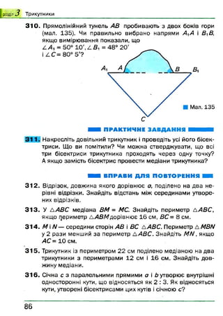 розділ з Т ри к утн и к и
310. Прямолінійний тунель АВ пробивають з двох боків гори
(мал. 135). Чи правильно вибрано напрями АА і ВВ,
якщо вимірювання показали, що
Н ПРАКТИЧНЕ ЗАВДАННЯ Ш Ш Ш Л
3 1 1 . Накресліть довільний трикутник і проведіть усі його бісек­
триси. Що ви помітили? Чи можна стверджувати, що всі
три бісектриси трикутника проходять через одну точку?
А якщо замість бісектрис провести медіани трикутника?
М И ВПРАВИ ДЛЯ ПОВТОРЕННЯ Н і
312. Відрізок, довжина якого дорівнює а, поділено на два не­
рівні відрізки. Знайдіть відстань між серединами утворе­
них відрізків.
3 1 3 . У ААВС медіана ВМ = МС. Знайдіть периметр ААВС,
якщо периметр ААВМ дорівнює 16 см, ВС = 8 см.
314. А/ і Л/— середини сторін АВ і ВС ААВС. Периметр АМВИ
у 2 рази менший за периметр ААВС. Знайдіть ММ, якщо
АС = 10 см.
315. Трикутник із периметром 22 см поділено медіаною на два
трикутники з периметрами 12 см і 16 см. Знайдіть дов­
жину медіани.
3 1 6 . Січна с з паралельними прямими а і Ь утворює внутрішні
односторонні кути, що відносяться як 2 : 3. Як відносяться
кути, утворені бісектрисами цих кутів і січною с?
8 6
 