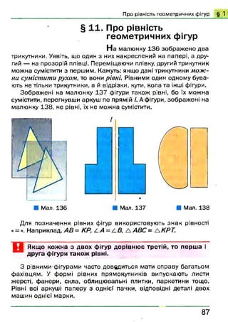 Про рівність геометричних фігур § 1'
§ 1 1. Про рівність
геометричних фігур
Н а малюнку 1 3 6 зображ ено два
трикутники. Уявіть, що один з них накреслений на папері, а дру­
гий — на прозорій плівці. Переміщаючи плівку, другий трикутник
можна сумістити з першим. Кажуть: якщо дані трикутники мож­
на сумістити рухом, то вони рівні. Рівними один одному бува­
ють не тільки трикутники, а й відрізки, кути, кола та інші фігури.
Зображ ені на малюнку 137 фігури також рівні, бо їх можна
сумістити, перегнувши аркуш по прямій І. А фігури, зображ ені на
малюнку 138, не рівні, їх не можна сумістити.
Для позначення рівних фігур використовують зн ак рівності
«= ». Наприклад, АВ = КР, /. А = /.В , А АВС = ЛКРТ.
Ц Якщо кожна з двох фігур дорівнює третій, то перша і
~ друга фігури також рівні.
З рівними фігурами часто доводиться мати справу багатьом
фахівцям. У формі рівних прямокутників випускають листи
жерсті, фанери, скла, облицю вальні плитки, паркетини тощо.
Рівні всі аркуші паперу з однієї пачки, відповідні деталі двох
машин однієї марки.
1
■ Мал. 136 ■ Мал. 137 ■ Мал. 138
8 7
 
