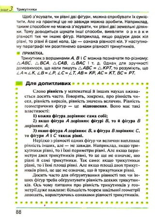 Щоб з ’ясувати, чи рівні дві фігури, можна спробувати їх суміс­
тити. Але на практиці це не завжди можна зробити. Наприклад,
таким способом не можна з ’ясувати, чи рівні дві земельні ділян­
ки. Тому доводиться шукати інші способи, виявляти о з н а к и
рівності тих чи інших фігур. Наприклад, якщо радіуси двох кіл
рівні, то рівні й самі кола. Це — ознака рівності кіл. У наступно­
му параграфі ми розглянемо ознаки рівності трикутників.
ПРИМІТКА.
Трикутник з вершинами А, В і С можна позначати по-різному:
tА В С , АВСА, АС АВ, а ВАС і т. д. Однак для зручності
домовимося, що коли пишуть A ABC = A KPT, то розуміють, що
А.А =.Z./C, L B = LP, LC = LT,A B = КР, АС = КТ, ВС= РТ.
Для допитливих
Слово рівність у математиці й інших науках вжива- «
ється досить часто. Говорять, зокрема, про рівність чи­
сел, рівність виразів, рівність значень величин. Рівність
геометричних фігур — це відношення. Воно має такі
властивості:
1) кожна фігура дорівнює сама собі;
2) якщо фігура А дорівнює фігурі В, то й фігура В
дорівнює А;
3) якщо фігура А дорівнює В, а фігура В дорівнює С,
то фігури А і С також рівні.
Нерідко з рівності одних фігур чи величин випливає
рівність інших, але — не завжди. Наприклад, якщо три­
кутники рівні, то і їхні периметри рівні. Але якщо пери­
метри двох трикутників рівні, то це ще не означає, що «
рівні й самі трикутники. Так само: якщо трикутники
рівні, то і їхні площі рівні. Але якщо площі двох трикут­
ників рівні, це ще не означає, що й трикутники рівні.
Досить часто для обґрунтування рівності тих чи ін­
ших фігур треба обґрунтувати рівність деяких трикутни­
ків. Ось чому питання про рівність трикутників у гео­
метрії дуже важливе: більшість теорем шкільної геометрії
доводять, користуючись ознаками рівності трикутників.
розділ J Трикутники
8 8
 
