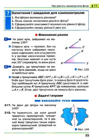 Про рівність геометричних фігур § 1 1
Запитання і завдання для самоконтролю
I
I. Які фігури називають рівними?
2. Яким знаком позначають рівність фігур?
3. Сформулюйте властивості відношення рівності фігур.
4. Сформулюйте ознаку рівності двох кіл.• В и к о н а є м о р а з о м
{ ! ■ Чи рівні куги, зображені на ма­
люнку 1 3 9 ?
■ Сторони куга — промені. Хоч на
малюнку вони зображ ені нерів­
ними відрізками, але слід уявляти
їх у вигляді нескінченних проме­
нів. Оскільки кожний із цих кутів
має 35° (перевірте), то вони рівні.
Г Ь и Доведіть, що трикутники не мо­
жуть бути рівними, якщо не рівні
їх найбільші куги.
■ Нехай у трикутників АВС KPT z.A >LB >LC, LK > LP >£.Т.
Якби дані трикутники були рівні, їх можна було б сумістити.
Тоді найбільший кут А трикутника ABC сумістився б із най­
більшим кутом К трикутника КРТ. Це неможливо, оскільки
LA * Z-К. Отже, дані трикутники не можуть бути рівними.
■ Мал.139
• З а д а ч і і в п р а в и
Н В И К О Н А Й Т Е УСНО
3 1 7 . Чи рівні дві фігури на малюнку
140?
3 1 8 . Чи правильно, що коли даний
трикутник прямокутний, тупокут­
ний чи рівносторонній, то й рів­
ний йому трикутник також відпо­
відно прямокутний, тупокутний чи
рівносторонній?
8 9
 
