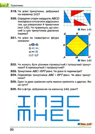 3 1 9 . Чи рівні трикутники, зображені
на малюнку 141?
3 2 0 . Середини сторін квадрата ABCD
послідовно сполучили відрізками
так, що утворилися 4 трикутники
(мал 142). Чи правильно, що кож­
ний із цих трикутників дорівнює
іншому?
3 2 1 . Чи рівні як геометричні фігури
символи:
а)О і 0 ; К
б) < і > ;
в) = і II;
г) Г і L?
А
■ Мал. 142
3 2 2 . Чи можуть бути рівними прямокутний і тупокутний трикут­
ники? А прямокутний і гострокутний?
3 2 3 . Трикутники АВС  К РТрівні. Чи рівні їх периметри?
3 2 4 . Периметри трикутників ABC і КРТ рівні. Чи рівні трикут­
ники?
3 2 5 . Один із двох суміжних кутів можна сумістити з другим. Які
це кути?
3 2 6 . Які з фігур, зображ ених на малюнку 143, рівні?
І П З С
т н Е і _■ Мал. 143
розділ J Т р и к у т н и к и
9 0
 