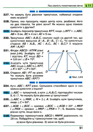 Про рівність геометричних фігур § 1 1
Ні А Н Н Н Н ^ Н ^ Н
3 2 7 . Чи можуть бути рівними трикутники, найменші сторони
яких не рівні?
3 2 8 . Пряма, яка проходить через центр кола, розбиває його
на два півкола. Чи рівні вони? Як можна одне півколо
сумістити з другим?
3 2 9 . Знайдіть периметр трикутника КРТ, якщо А К Р Т = A ABC,
АВ = 3 см, ВС = 4 см і АС - 5 см.
330. Трикутники ABC і А^В^С наклали один на другий так, що
сумістилися вершини А і А и В і Ви С і Q . Чи сумістяться
сторони АВ і А ,В и А С і
AM і Д М ?
3 3 1 . Фігури ABCD і НТРК рівні
(мал.144). Знайдіть кут Т
і відстань КТ, якщо BD =
= 3,8 см і L B = 70°.
332. Знайдіть кути трикутника
ABC, якщо Д,4іЗС=Д КРТ,
LK = 60° і 4 Я = 6 0 ° .
3 3 3 . Сторони АВ і Р Т не рівні.
Чи можуть бути рівними
трикутники АВС  К РТ?
334. Кути ABC і КРТ рівні. Скількома способами один із них
можна сумістити з іншим?
3 3 5 . A A B C — тупокутний, а кути а А £ і С, пропорційні числам
5, 6 і 7. Чи можуть бути рівними ці трикутники?
3 3 6 . A ABC = AMNK, Z. N = 2 L А. Знайдіть кути трикутників,
якщо Д С = 60°.
3 3 7 . САО В і jLBOC — суміжні, LBO C - LAO B = 30°. LM KP
і L P K N — суміжні, і-М КР : L P K N = 7 : 5. Вкажіть пари
рівних кутів, якщо вони є.
3 3 8 . Периметри прямокутників ABCD і MNPK дорівнюють по
28 см. Побудуйте ці прямокутники так, щоб:
а) вони були рівними; б) вони не були рівними.
А,Си ВС і £ ,С ,? А медіани
9 1
 
