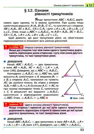 Ознаки рівності трикутників § 1 2
§ 12. Ознаки
рівності трикутників
Я кщ о трикутники АВС і А Д С , дорів­
нюють один одному, то їх можна сумістити. При цьому якщо
сумістяться вершини А іА , В іВ и Сі С,, то сумістяться і сторони:
АВ з А Д , ВС з Д С ,, С4 з С ,А і кути: 4/4 з 4 А , 4 Д з 4 Д , 4 С
з 4 С ,. Отже, якщо А Д £С = А А Д С ,, то А В = А ЛВ У, ВС= В^СЛ,
СА= С ,А , АА= 4 А , 4 Д = /.В,, /.С = 4 С ,.
Щоб довести, що дані трикутники рівні, не обов’язково
переконуватися в істинності всіх шістьох рівностей.
Д Н *М !71Д(перша ознака рівності трикутників).
Якщо дві сторони і кут між ними одного трикутника дорів­
нюють відповідно двом сторонам і куту між ними другого
трикутника, то такі трикутники рівні.
■ ДОВЕДЕННЯ.
Нехай АВС і А Д С , — два трикутники,
в яких АВ = А Д 1; А С = А С , і ^А = 4 А ,
(мал. 146). Доведемо, що А А В С = А А^В^ С,.
Накладемо А А Д С , на А АВСтак, щоб
вершина А сумістилася з А, вершина Ді —
з В, з сторона А С , наклалася на промінь
АС. Це зробити можна, бо згідно з умовою
А Д =АВ і 4 А = 4 А Оскільки >4, СГ, =АС, то
при такому накладанні точка С, суміститься
з С. В результаті всі вершини а А Д Д
сумістяться з відповідними верш инами
А АВС. Отже, А А Д С , = А АВС.*.
В
Ц іШ іУ І Д (друга ознака рівності трикутників).
Якщо сторона і прилеглі до неї кути одного трикутника
дорівнюють відповідно стороні й прилеглим до неї кутам
другого трикутника, то такі трикутники рівні.
■ ДОВЕДЕННЯ.
Нехай А ЗС і А Д С , — два трикутники, в яких А В -А ^ В и і:А =
= 4 А і 4 В= 4 Д (мал. 147). Доведемо, що ААВС =А А Д С ,.
9 3
 